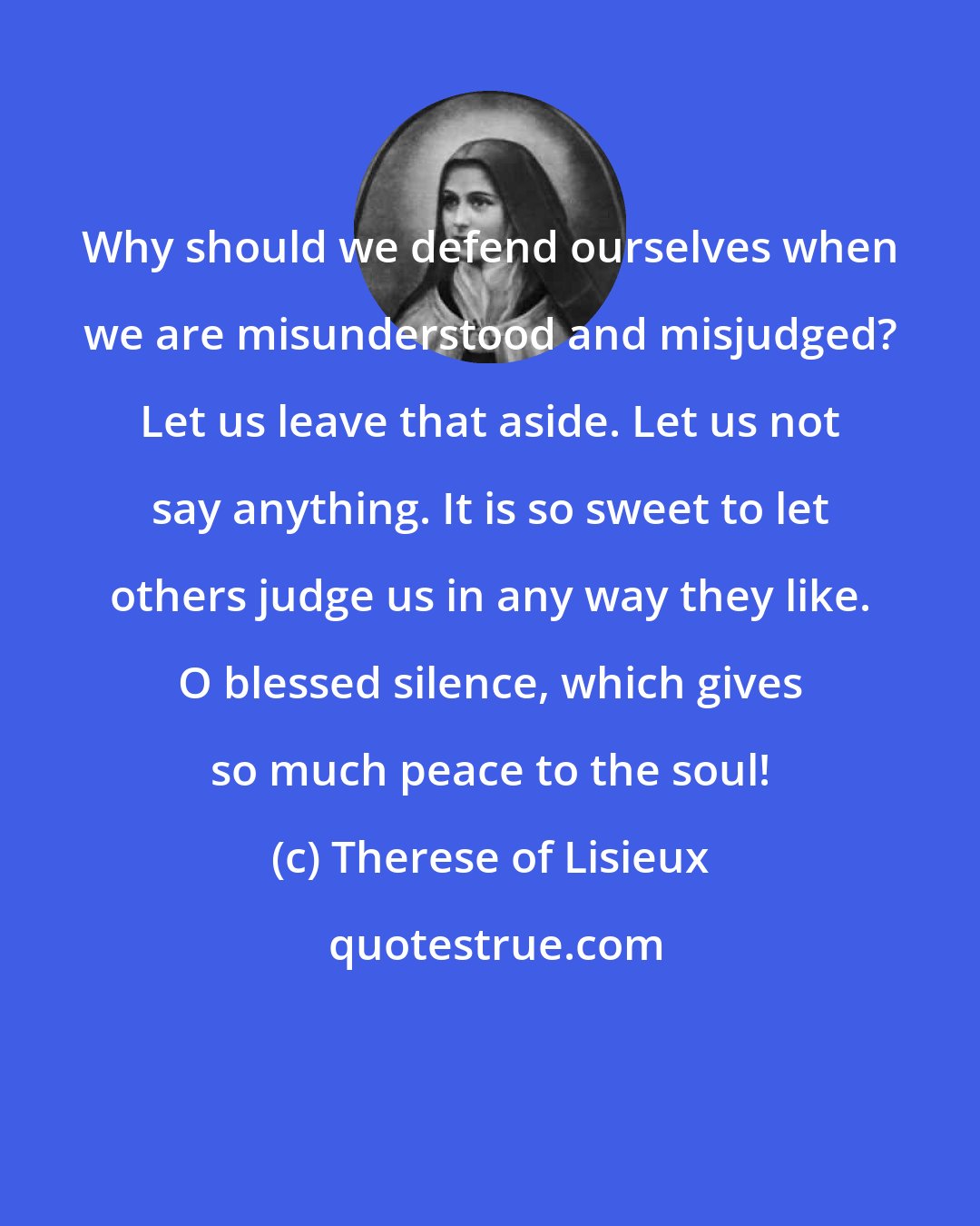 Therese of Lisieux: Why should we defend ourselves when we are misunderstood and misjudged? Let us leave that aside. Let us not say anything. It is so sweet to let others judge us in any way they like. O blessed silence, which gives so much peace to the soul!