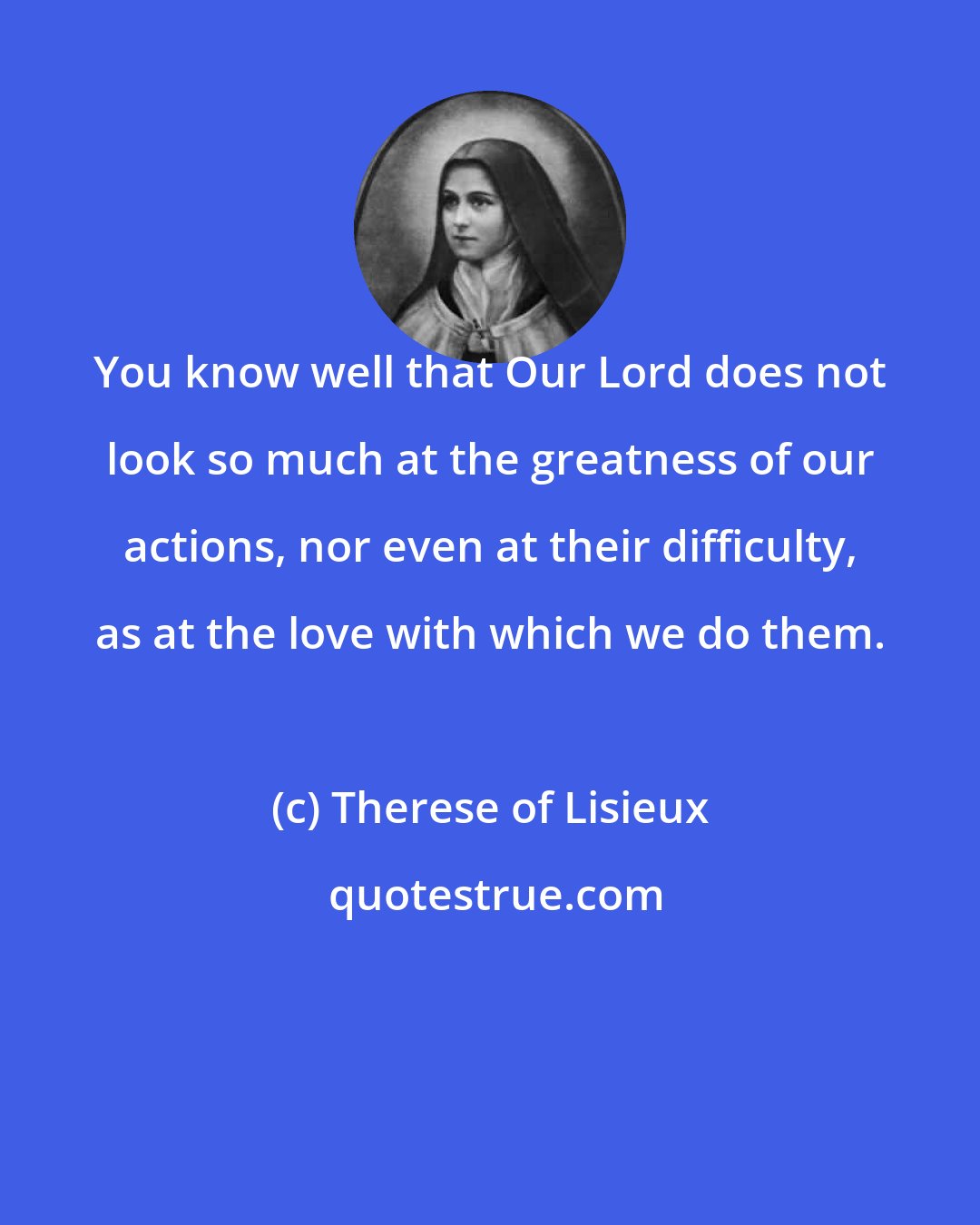 Therese of Lisieux: You know well that Our Lord does not look so much at the greatness of our actions, nor even at their difficulty, as at the love with which we do them.