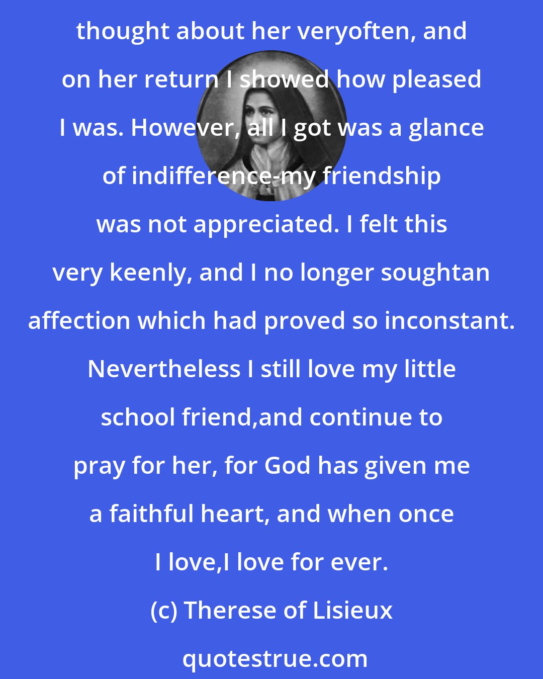 Therese of Lisieux: At this time I choseas friends two little girls of my own age; but how shallow are the hearts of creatures! Oneof them had to stay at home for some months; while she was away I thought about her veryoften, and on her return I showed how pleased I was. However, all I got was a glance of indifference-my friendship was not appreciated. I felt this very keenly, and I no longer soughtan affection which had proved so inconstant. Nevertheless I still love my little school friend,and continue to pray for her, for God has given me a faithful heart, and when once I love,I love for ever.