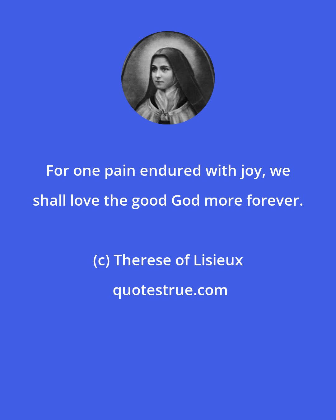 Therese of Lisieux: For one pain endured with joy, we shall love the good God more forever.