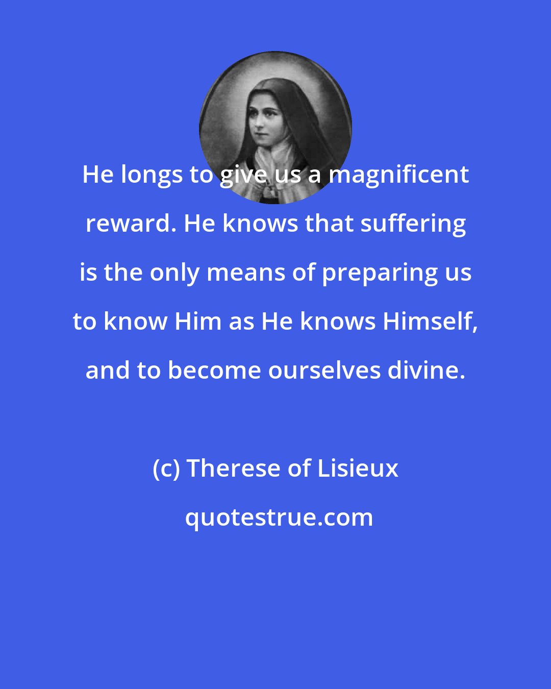 Therese of Lisieux: He longs to give us a magnificent reward. He knows that suffering is the only means of preparing us to know Him as He knows Himself, and to become ourselves divine.