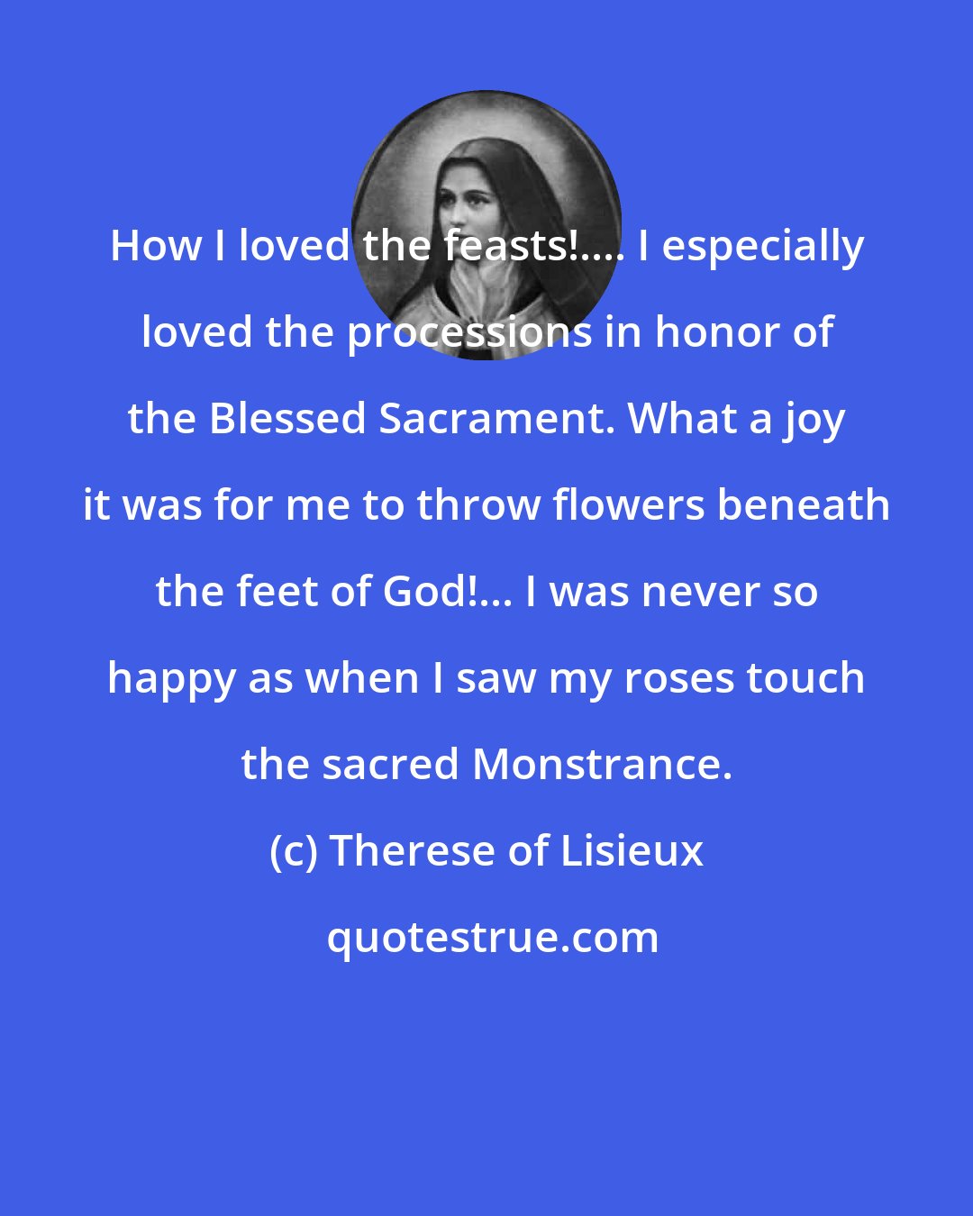 Therese of Lisieux: How I loved the feasts!.... I especially loved the processions in honor of the Blessed Sacrament. What a joy it was for me to throw flowers beneath the feet of God!... I was never so happy as when I saw my roses touch the sacred Monstrance.