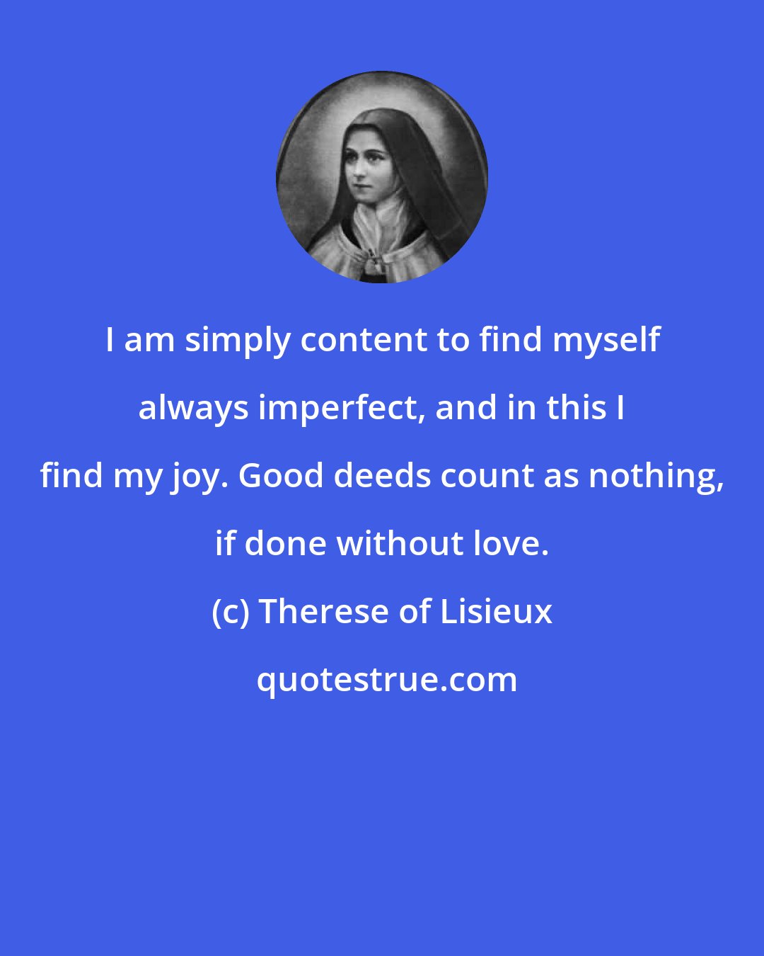 Therese of Lisieux: I am simply content to find myself always imperfect, and in this I find my joy. Good deeds count as nothing, if done without love.