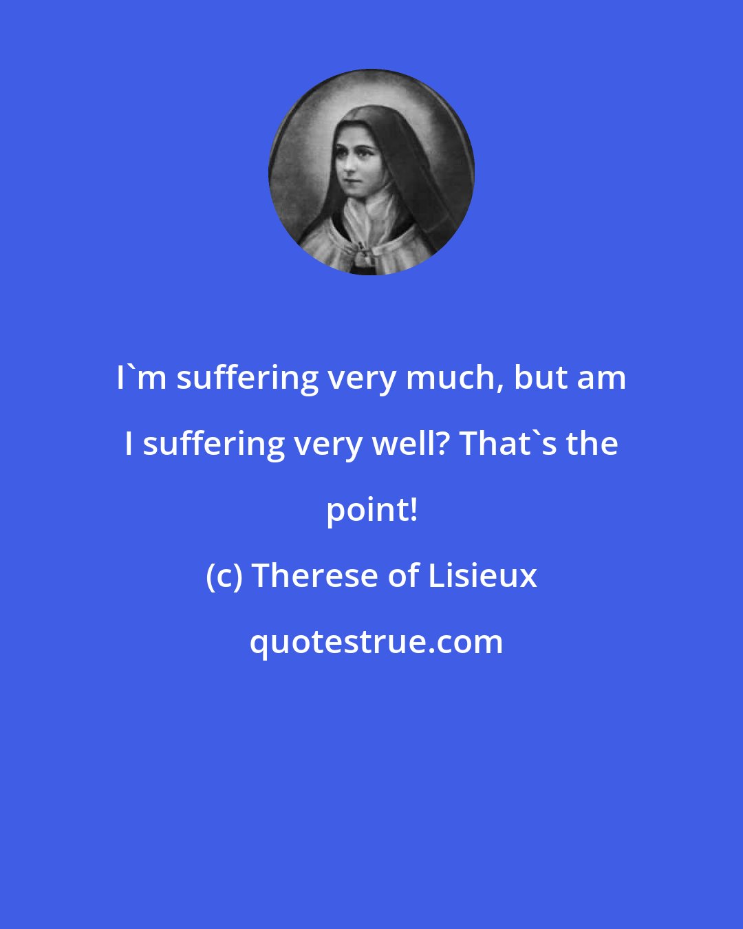 Therese of Lisieux: I'm suffering very much, but am I suffering very well? That's the point!