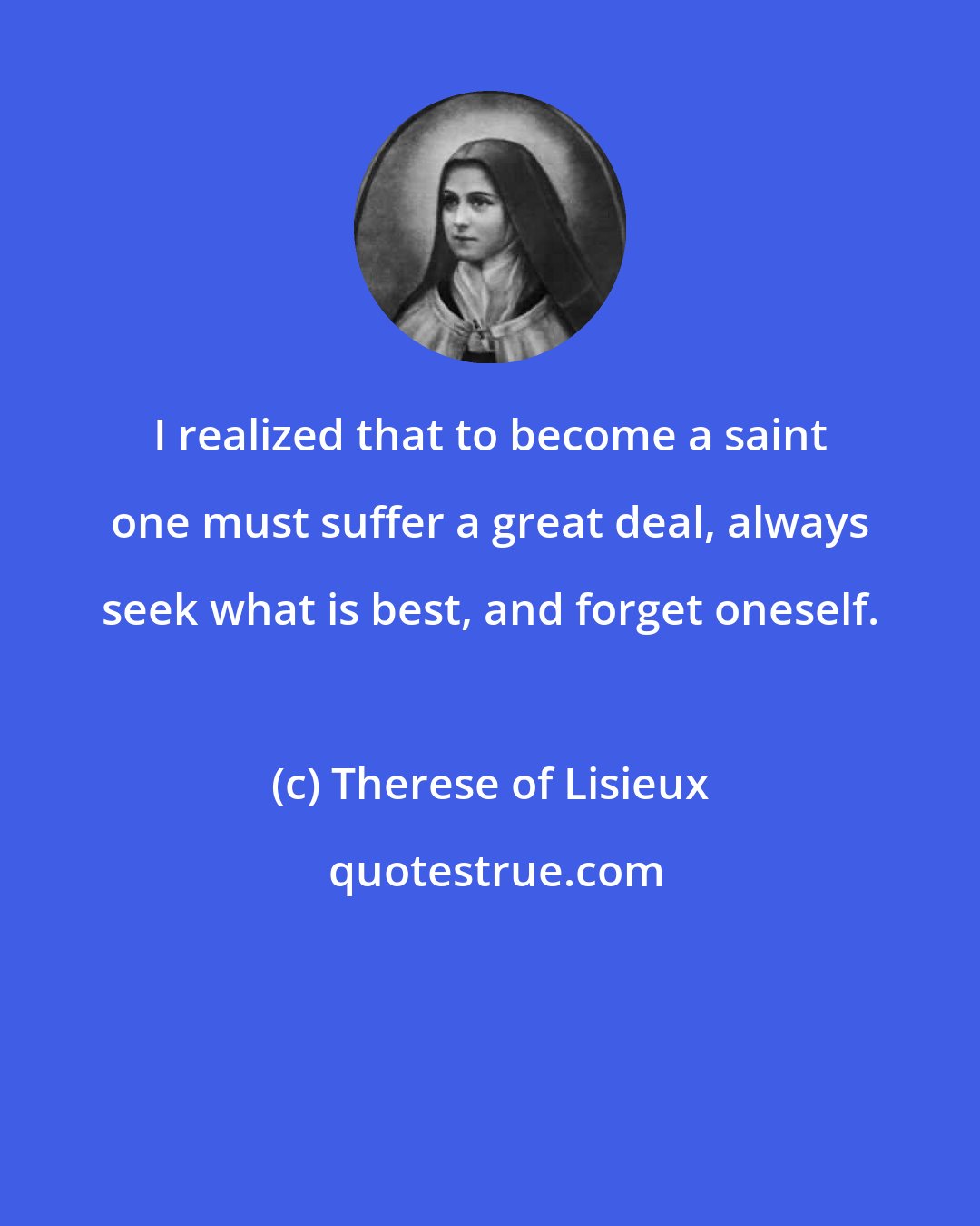 Therese of Lisieux: I realized that to become a saint one must suffer a great deal, always seek what is best, and forget oneself.