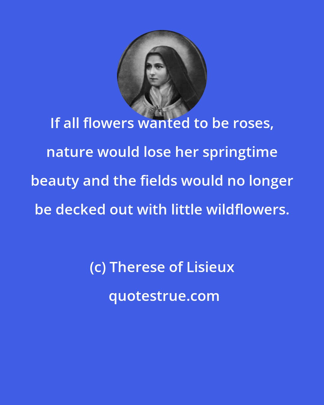 Therese of Lisieux: If all flowers wanted to be roses, nature would lose her springtime beauty and the fields would no longer be decked out with little wildflowers.