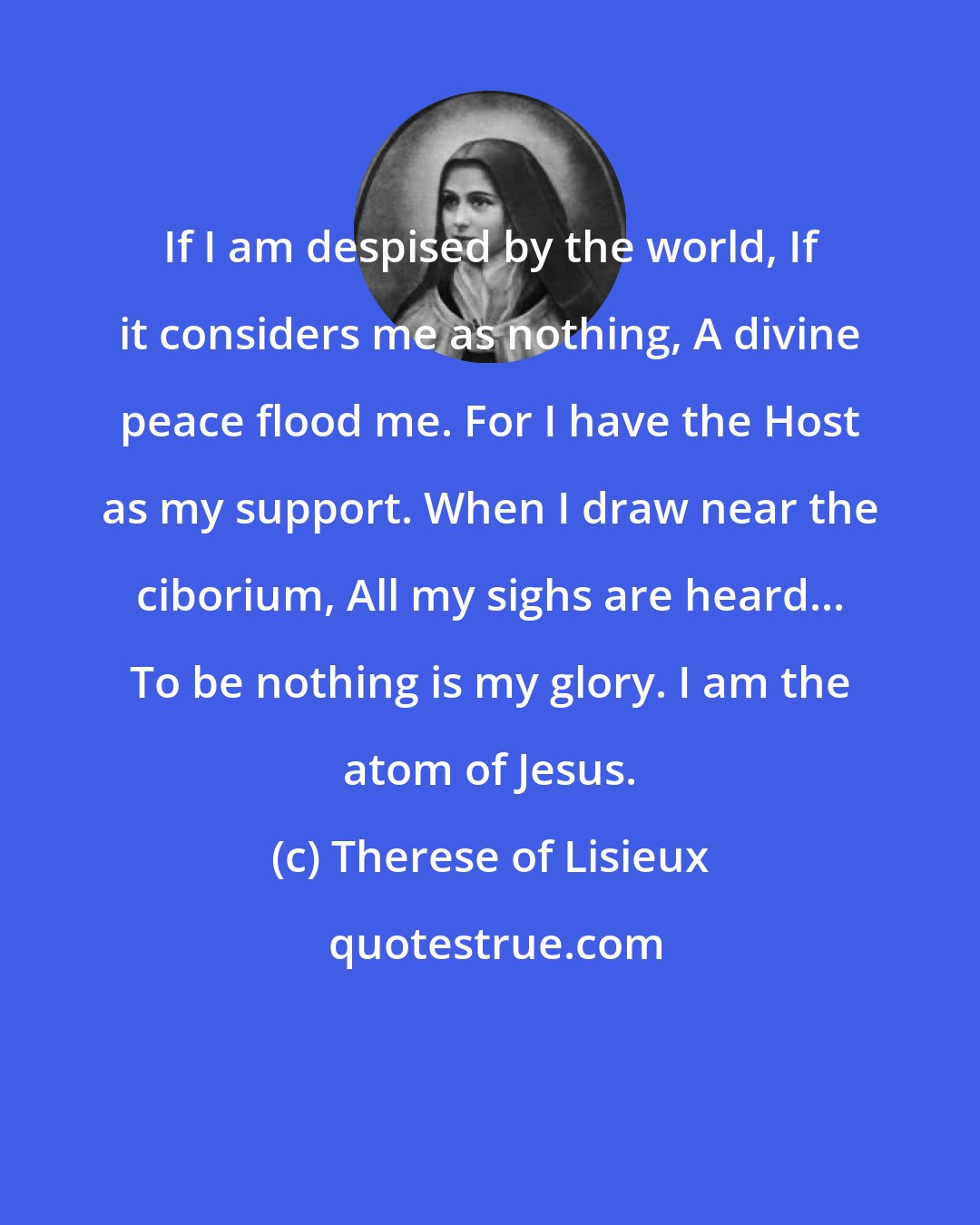 Therese of Lisieux: If I am despised by the world, If it considers me as nothing, A divine peace flood me. For I have the Host as my support. When I draw near the ciborium, All my sighs are heard... To be nothing is my glory. I am the atom of Jesus.