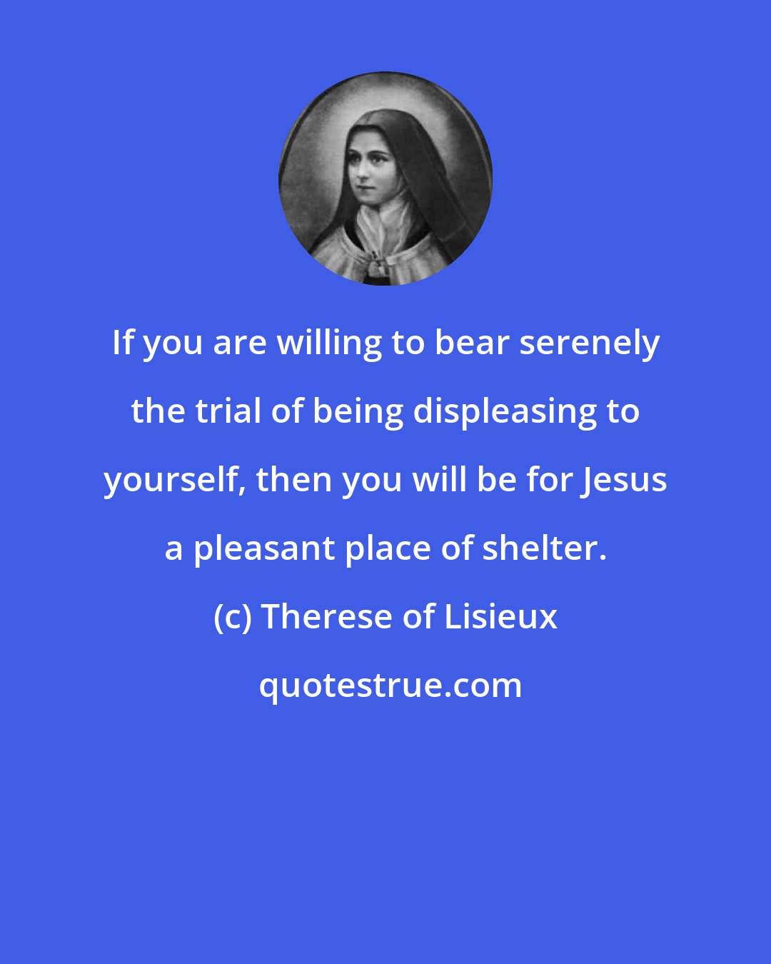 Therese of Lisieux: If you are willing to bear serenely the trial of being displeasing to yourself, then you will be for Jesus a pleasant place of shelter.