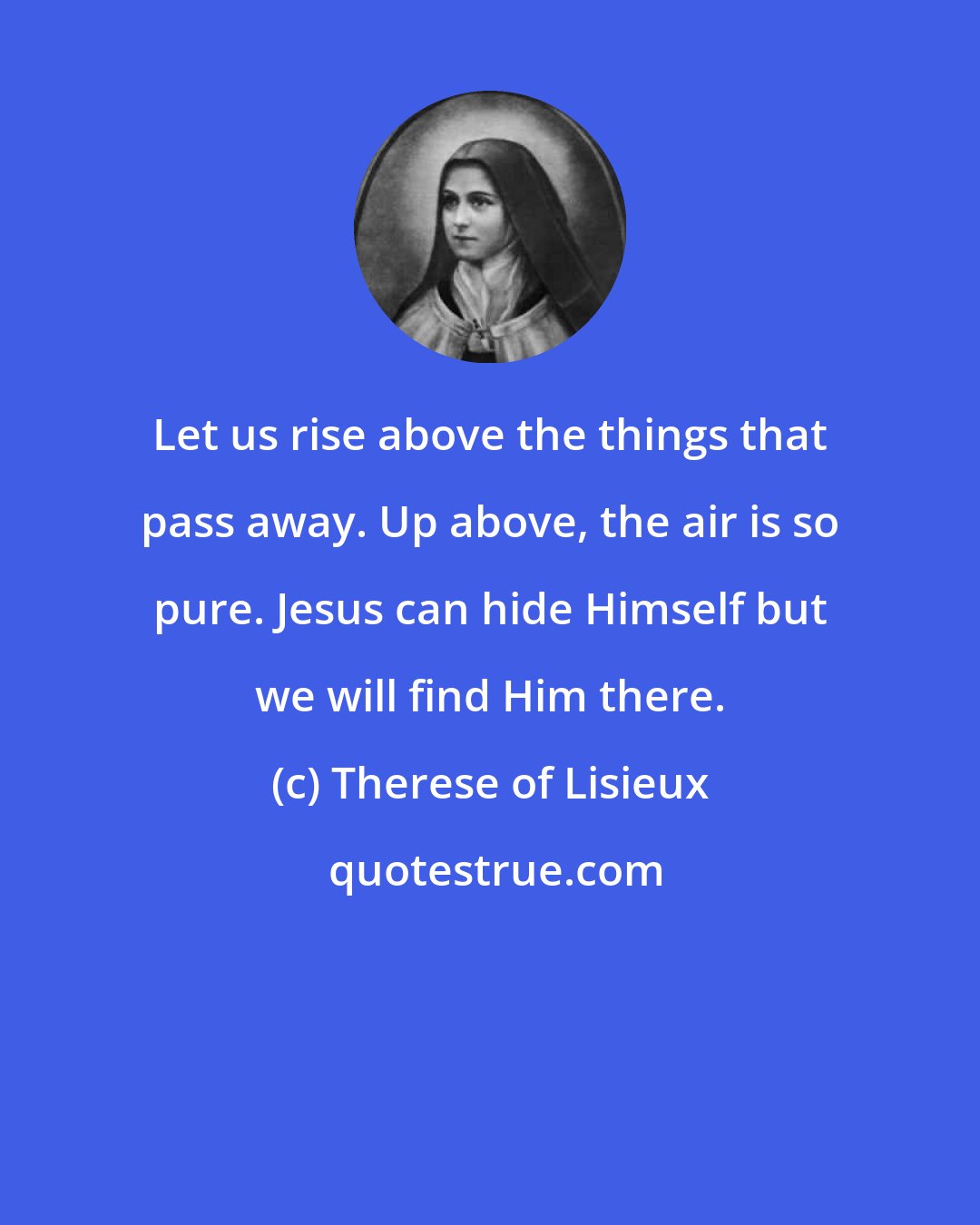 Therese of Lisieux: Let us rise above the things that pass away. Up above, the air is so pure. Jesus can hide Himself but we will find Him there.