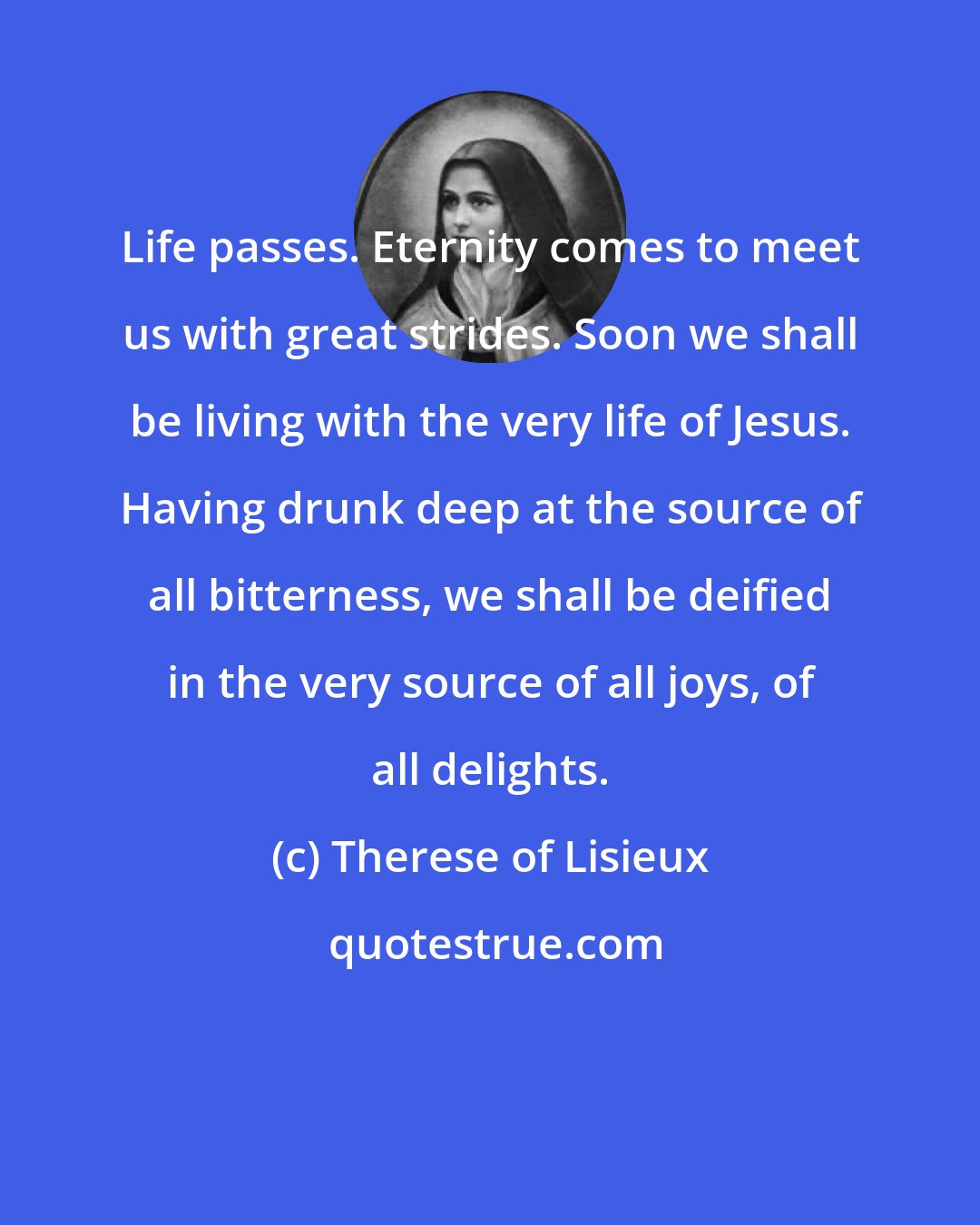 Therese of Lisieux: Life passes. Eternity comes to meet us with great strides. Soon we shall be living with the very life of Jesus. Having drunk deep at the source of all bitterness, we shall be deified in the very source of all joys, of all delights.