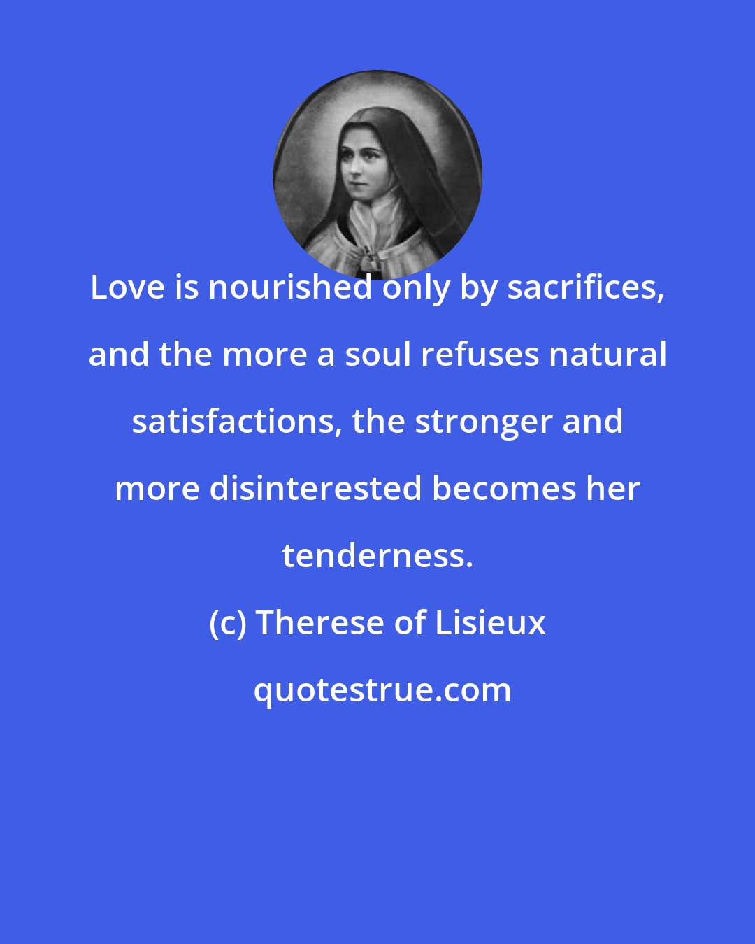 Therese of Lisieux: Love is nourished only by sacrifices, and the more a soul refuses natural satisfactions, the stronger and more disinterested becomes her tenderness.