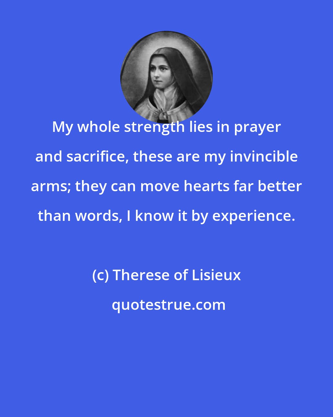 Therese of Lisieux: My whole strength lies in prayer and sacrifice, these are my invincible arms; they can move hearts far better than words, I know it by experience.