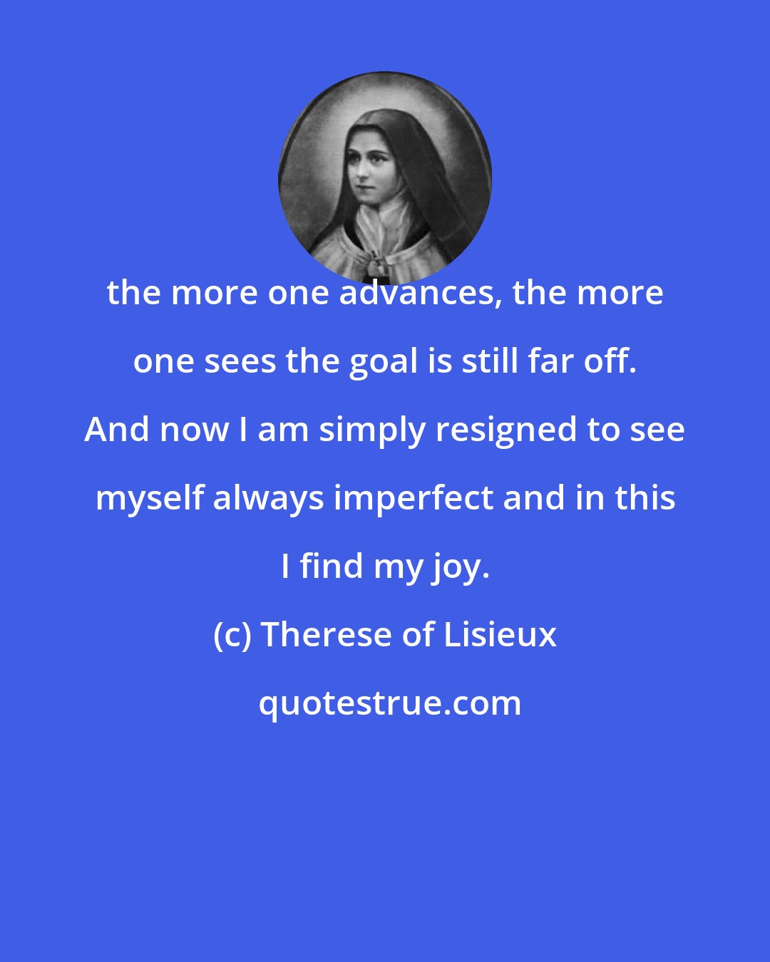 Therese of Lisieux: the more one advances, the more one sees the goal is still far off. And now I am simply resigned to see myself always imperfect and in this I find my joy.