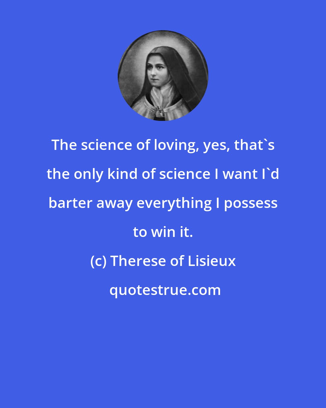 Therese of Lisieux: The science of loving, yes, that's the only kind of science I want I'd barter away everything I possess to win it.