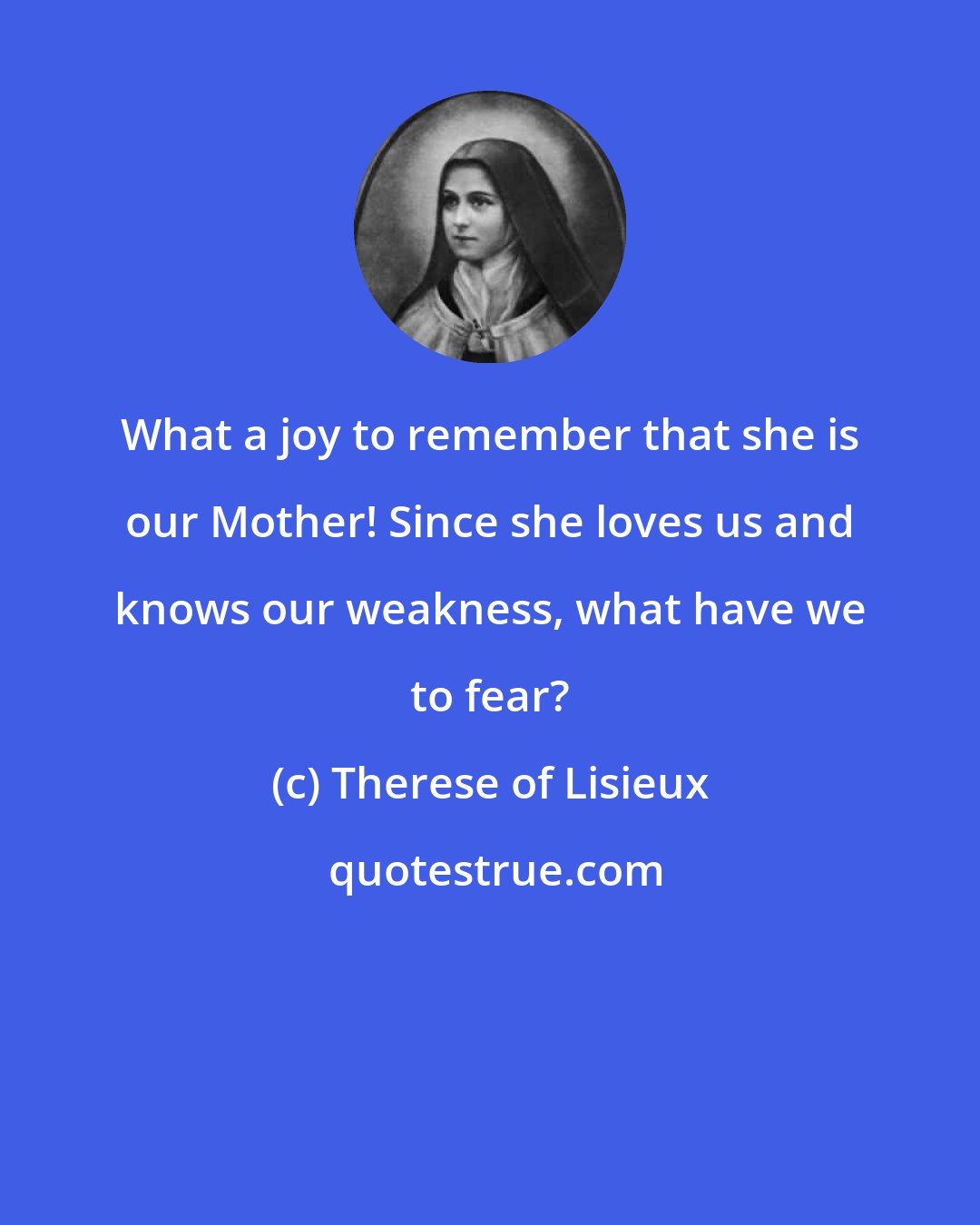 Therese of Lisieux: What a joy to remember that she is our Mother! Since she loves us and knows our weakness, what have we to fear?