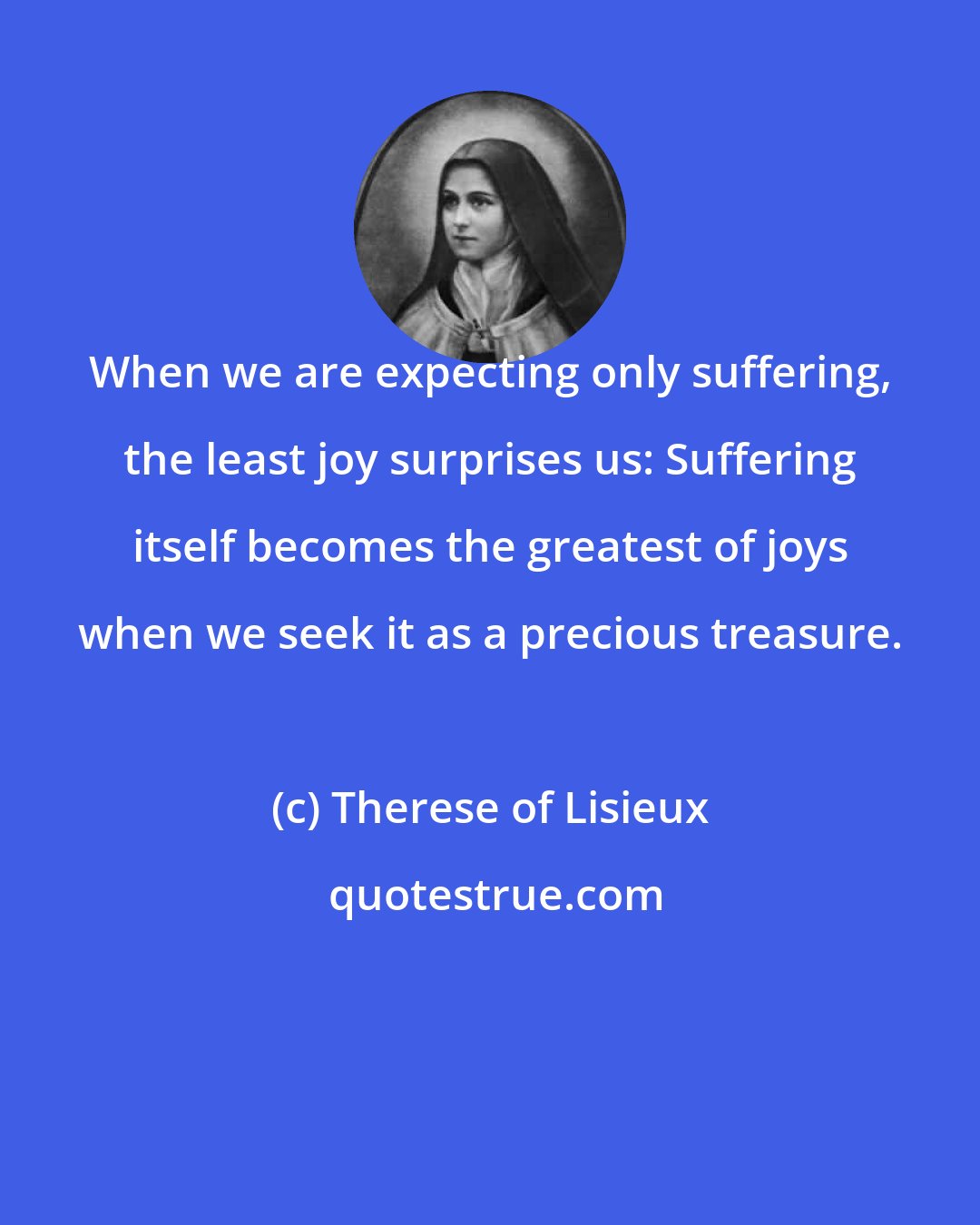 Therese of Lisieux: When we are expecting only suffering, the least joy surprises us: Suffering itself becomes the greatest of joys when we seek it as a precious treasure.