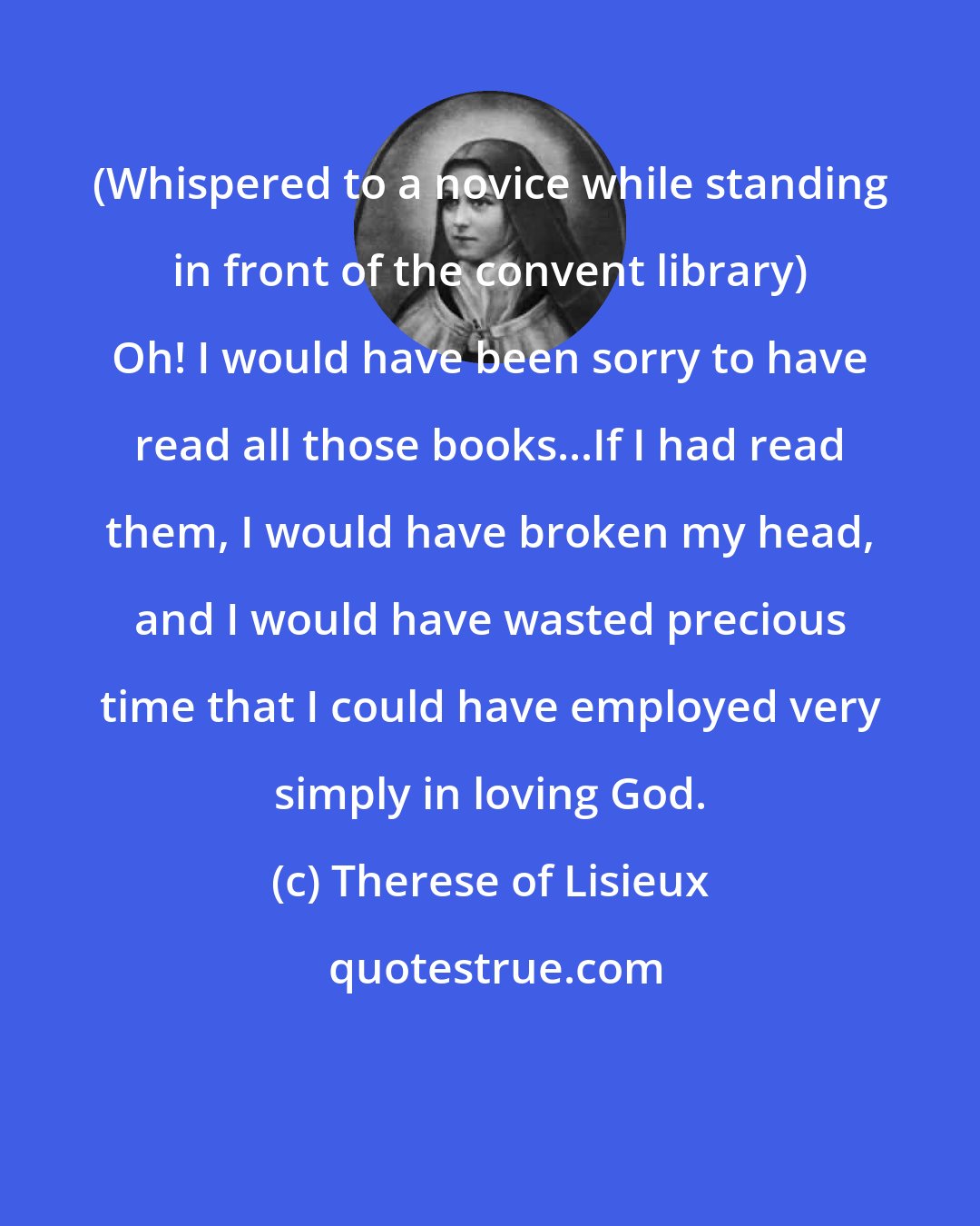 Therese of Lisieux: (Whispered to a novice while standing in front of the convent library) Oh! I would have been sorry to have read all those books...If I had read them, I would have broken my head, and I would have wasted precious time that I could have employed very simply in loving God.