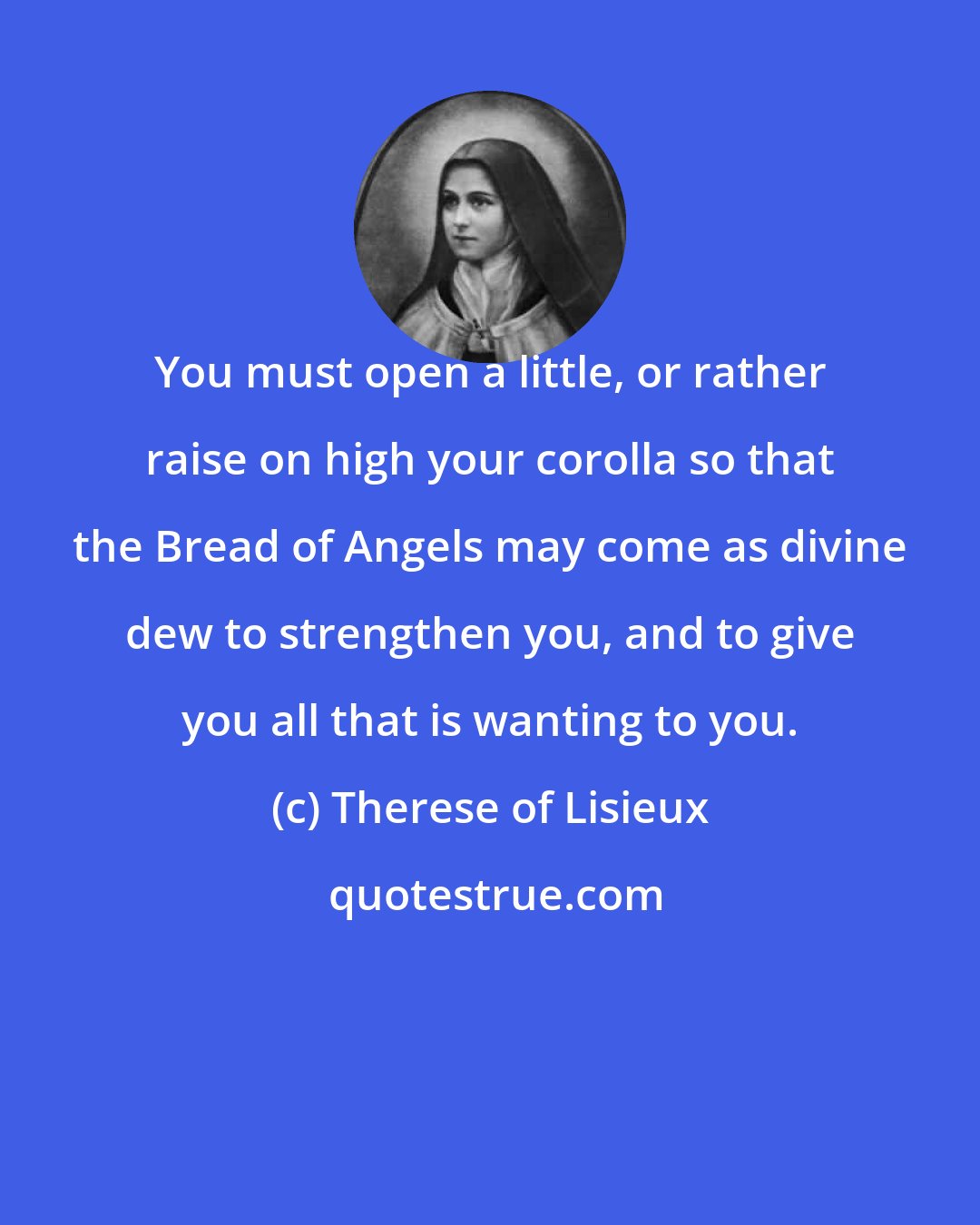 Therese of Lisieux: You must open a little, or rather raise on high your corolla so that the Bread of Angels may come as divine dew to strengthen you, and to give you all that is wanting to you.