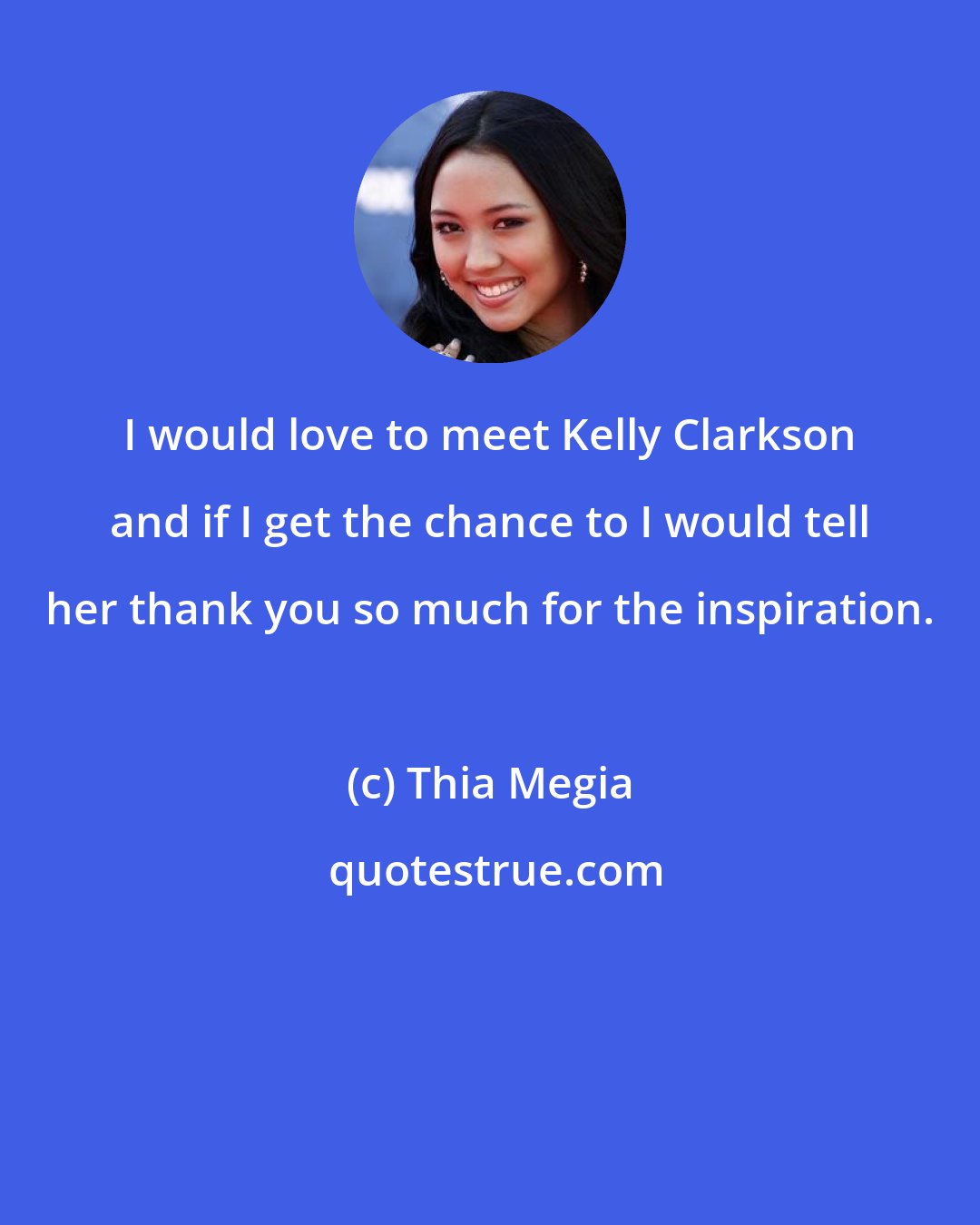 Thia Megia: I would love to meet Kelly Clarkson and if I get the chance to I would tell her thank you so much for the inspiration.