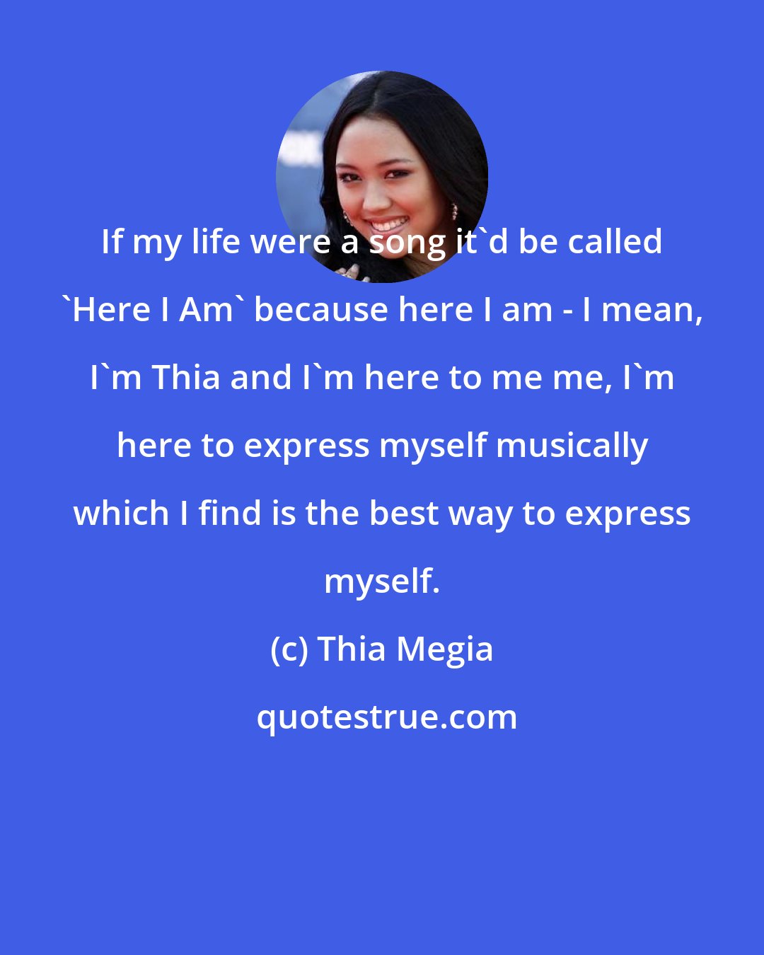 Thia Megia: If my life were a song it'd be called 'Here I Am' because here I am - I mean, I'm Thia and I'm here to me me, I'm here to express myself musically which I find is the best way to express myself.