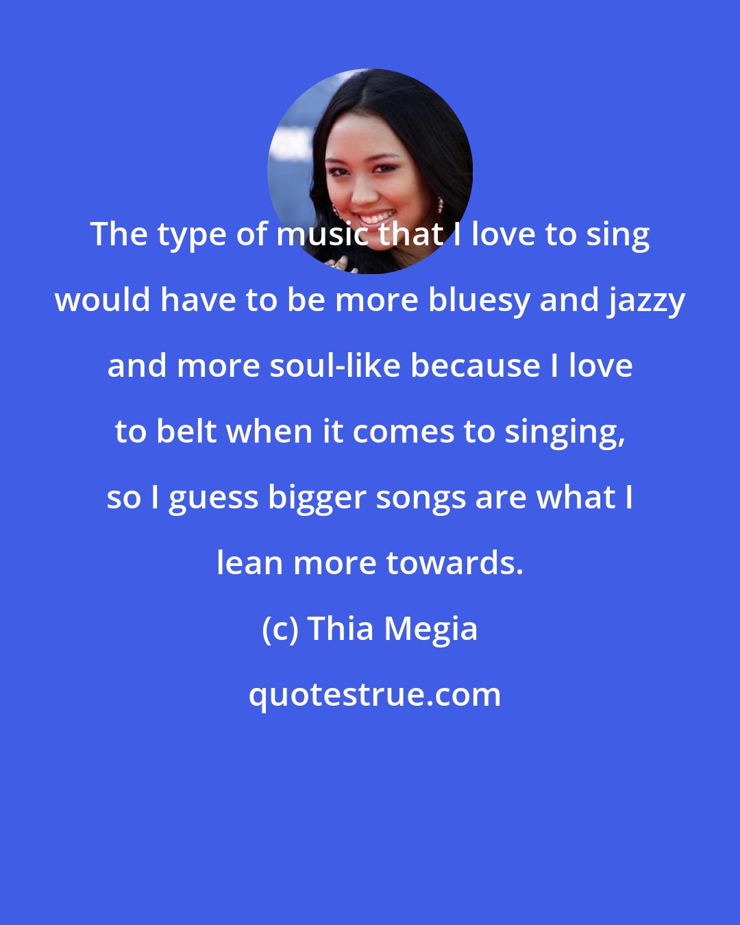 Thia Megia: The type of music that I love to sing would have to be more bluesy and jazzy and more soul-like because I love to belt when it comes to singing, so I guess bigger songs are what I lean more towards.