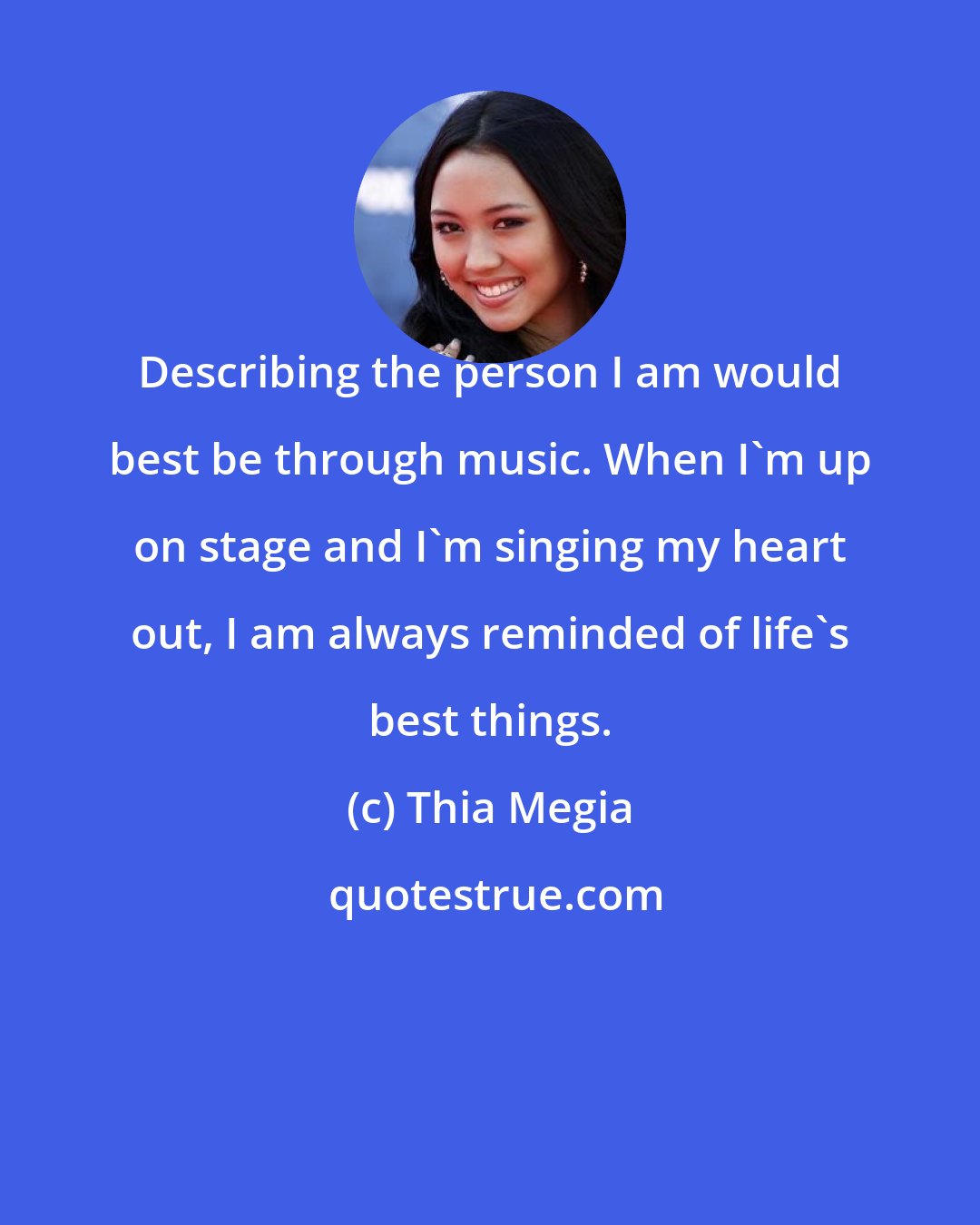 Thia Megia: Describing the person I am would best be through music. When I'm up on stage and I'm singing my heart out, I am always reminded of life's best things.