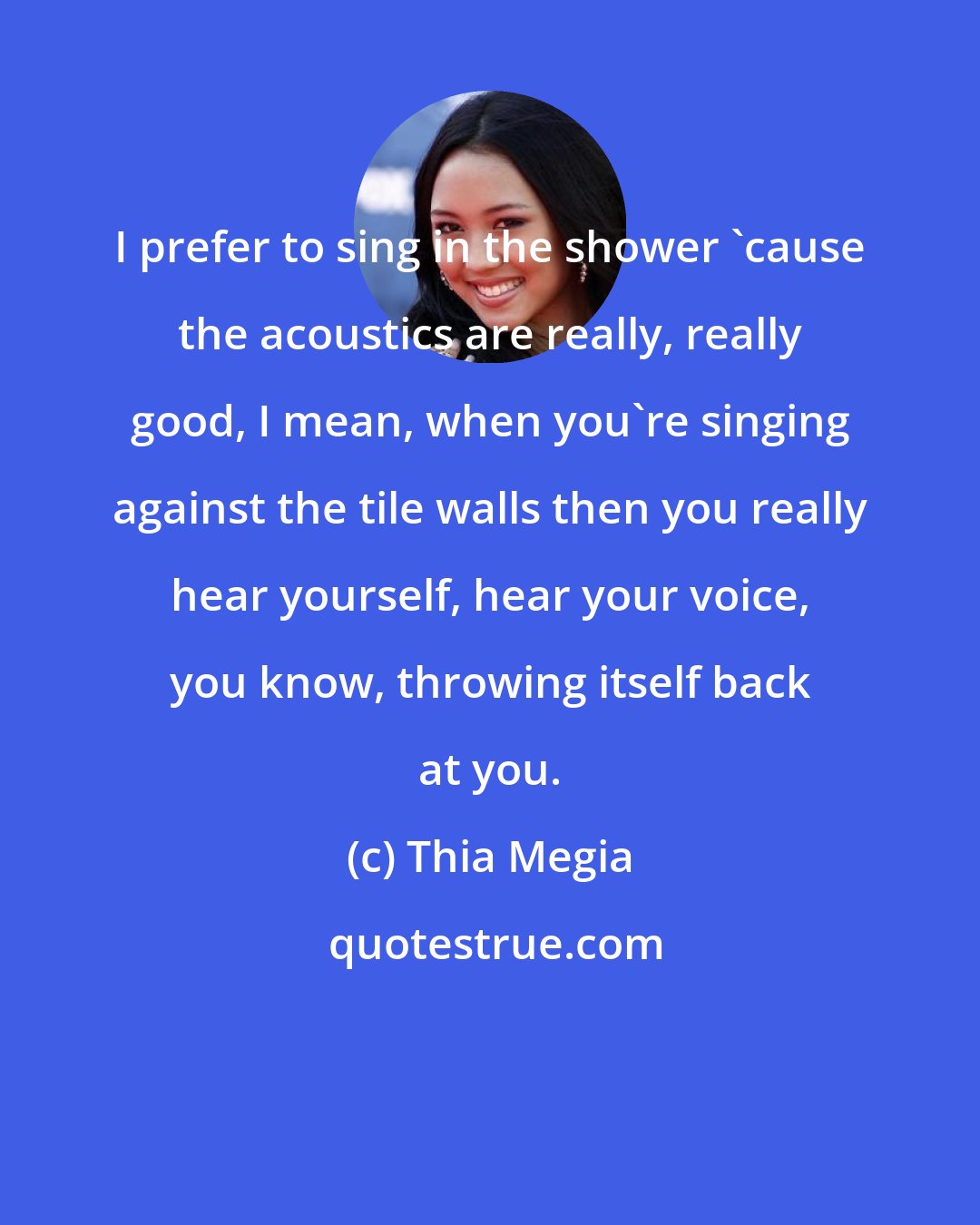 Thia Megia: I prefer to sing in the shower 'cause the acoustics are really, really good, I mean, when you're singing against the tile walls then you really hear yourself, hear your voice, you know, throwing itself back at you.