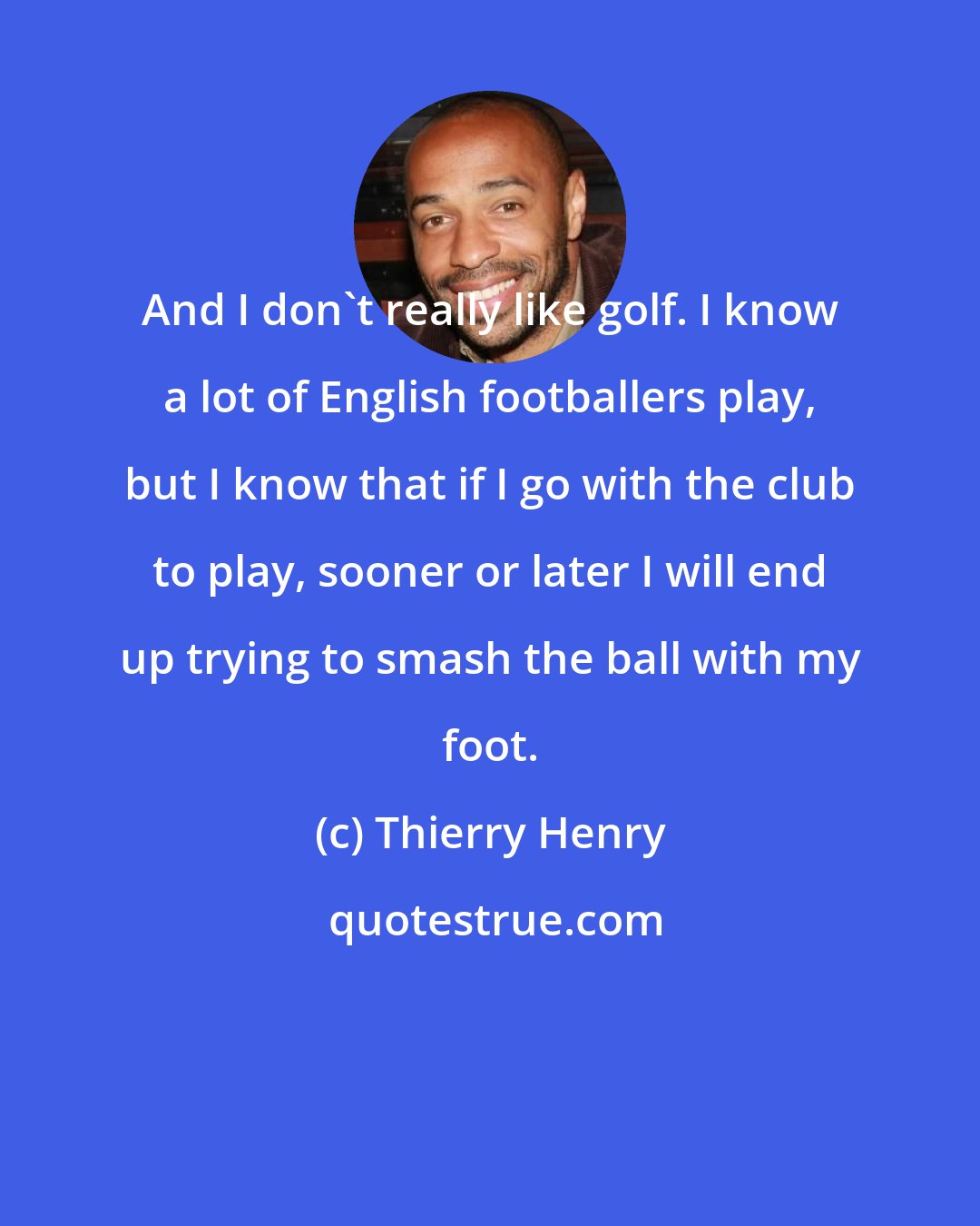 Thierry Henry: And I don't really like golf. I know a lot of English footballers play, but I know that if I go with the club to play, sooner or later I will end up trying to smash the ball with my foot.