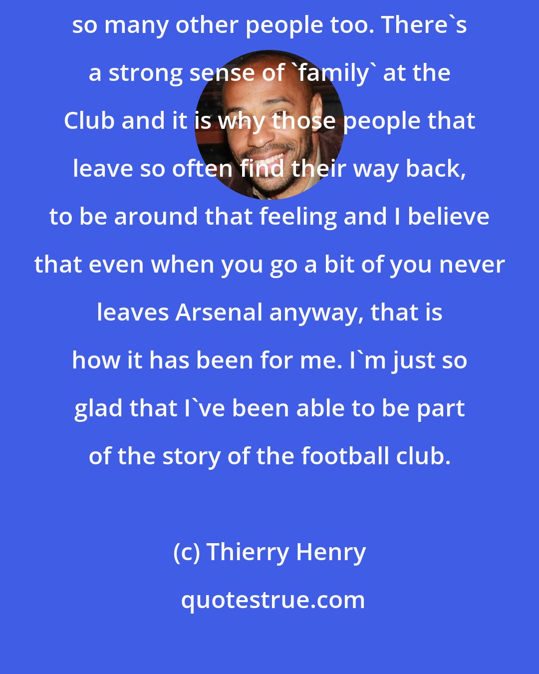 Thierry Henry: Arsenal will always have a place in my heart and that is the same for so many other people too. There's a strong sense of 'family' at the Club and it is why those people that leave so often find their way back, to be around that feeling and I believe that even when you go a bit of you never leaves Arsenal anyway, that is how it has been for me. I'm just so glad that I've been able to be part of the story of the football club.