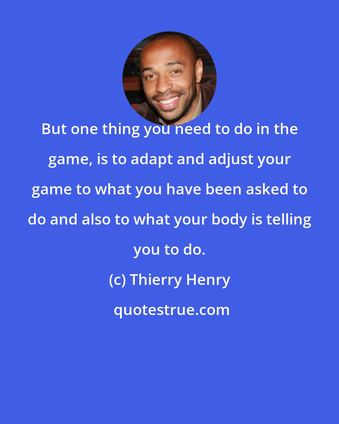 Thierry Henry: But one thing you need to do in the game, is to adapt and adjust your game to what you have been asked to do and also to what your body is telling you to do.