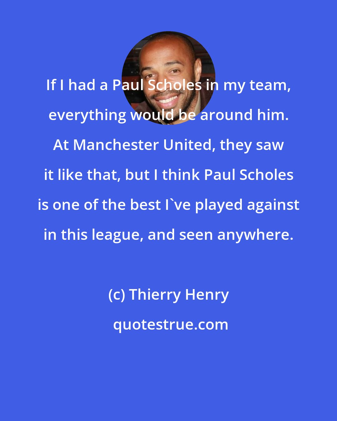 Thierry Henry: If I had a Paul Scholes in my team, everything would be around him. At Manchester United, they saw it like that, but I think Paul Scholes is one of the best I've played against in this league, and seen anywhere.