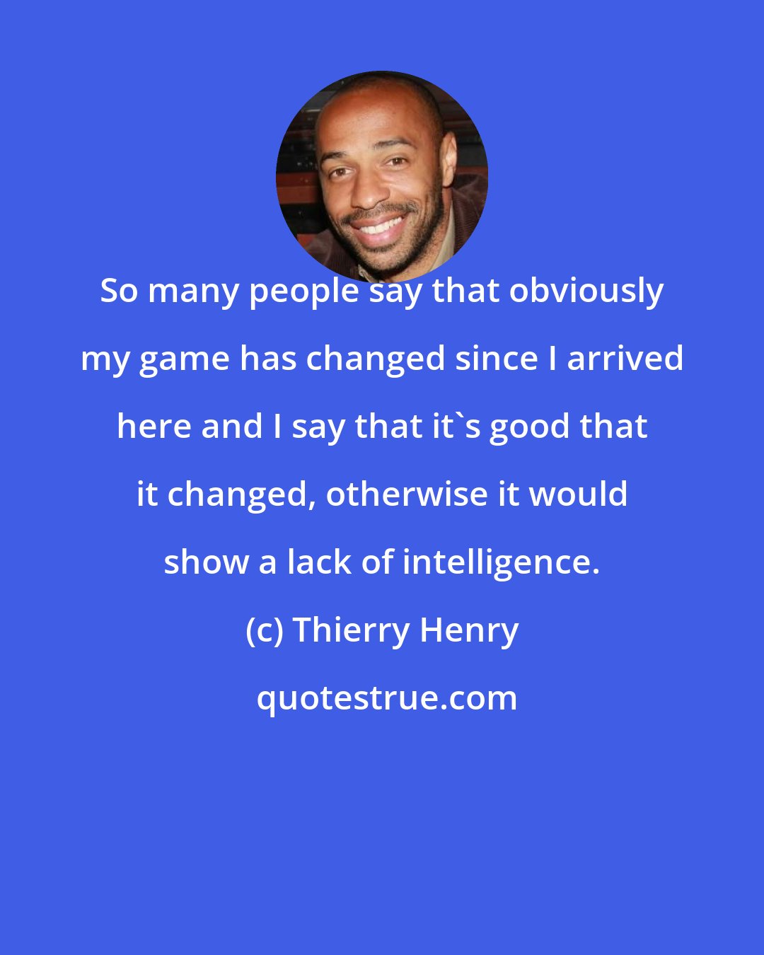 Thierry Henry: So many people say that obviously my game has changed since I arrived here and I say that it's good that it changed, otherwise it would show a lack of intelligence.