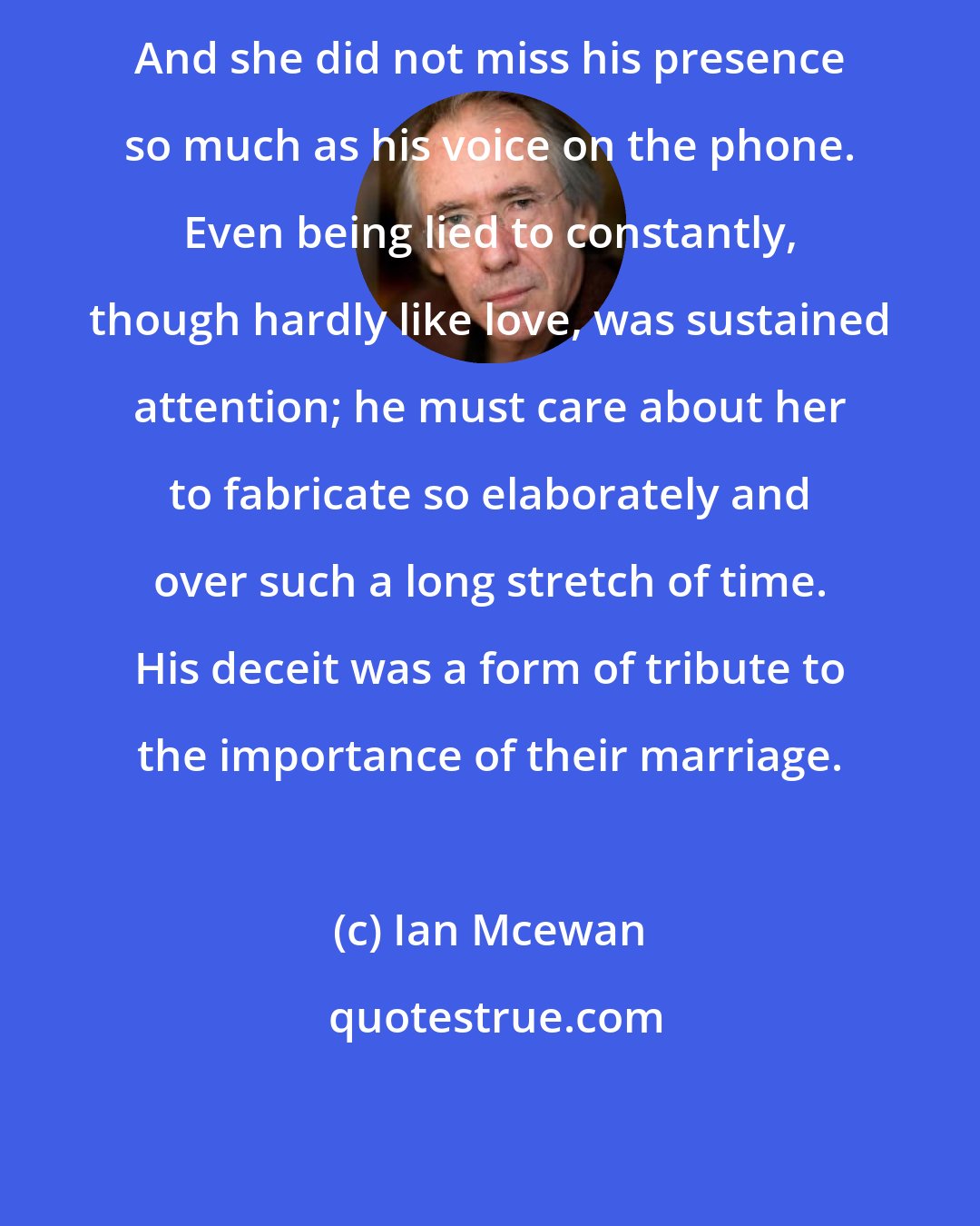 Ian Mcewan: And she did not miss his presence so much as his voice on the phone. Even being lied to constantly, though hardly like love, was sustained attention; he must care about her to fabricate so elaborately and over such a long stretch of time. His deceit was a form of tribute to the importance of their marriage.