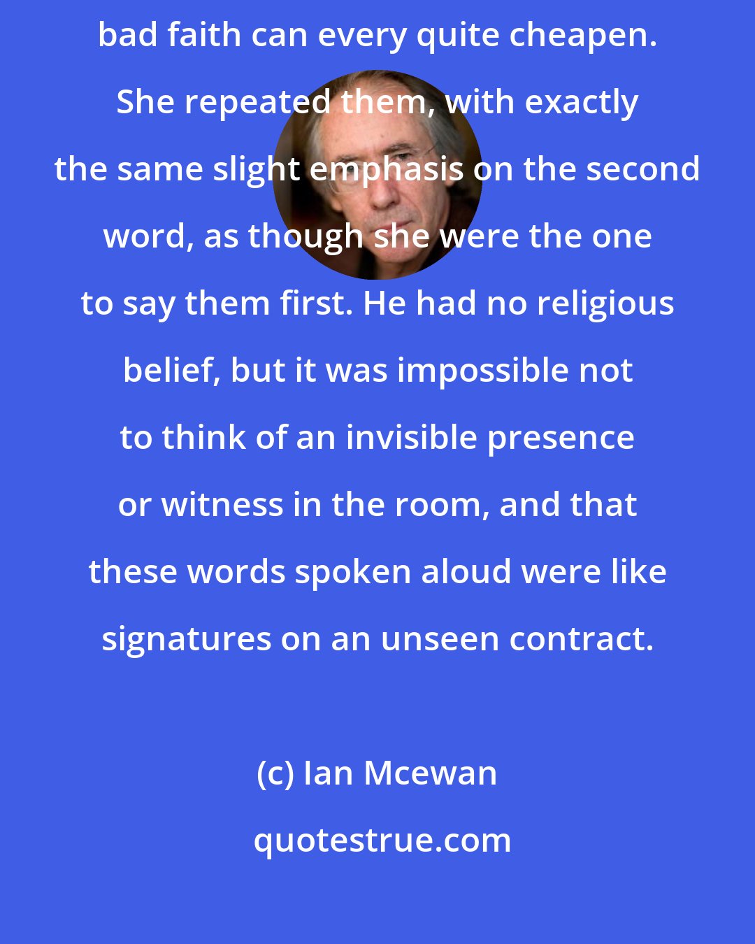 Ian Mcewan: Finally he spoke the three simple words that no amount of bad art or bad faith can every quite cheapen. She repeated them, with exactly the same slight emphasis on the second word, as though she were the one to say them first. He had no religious belief, but it was impossible not to think of an invisible presence or witness in the room, and that these words spoken aloud were like signatures on an unseen contract.