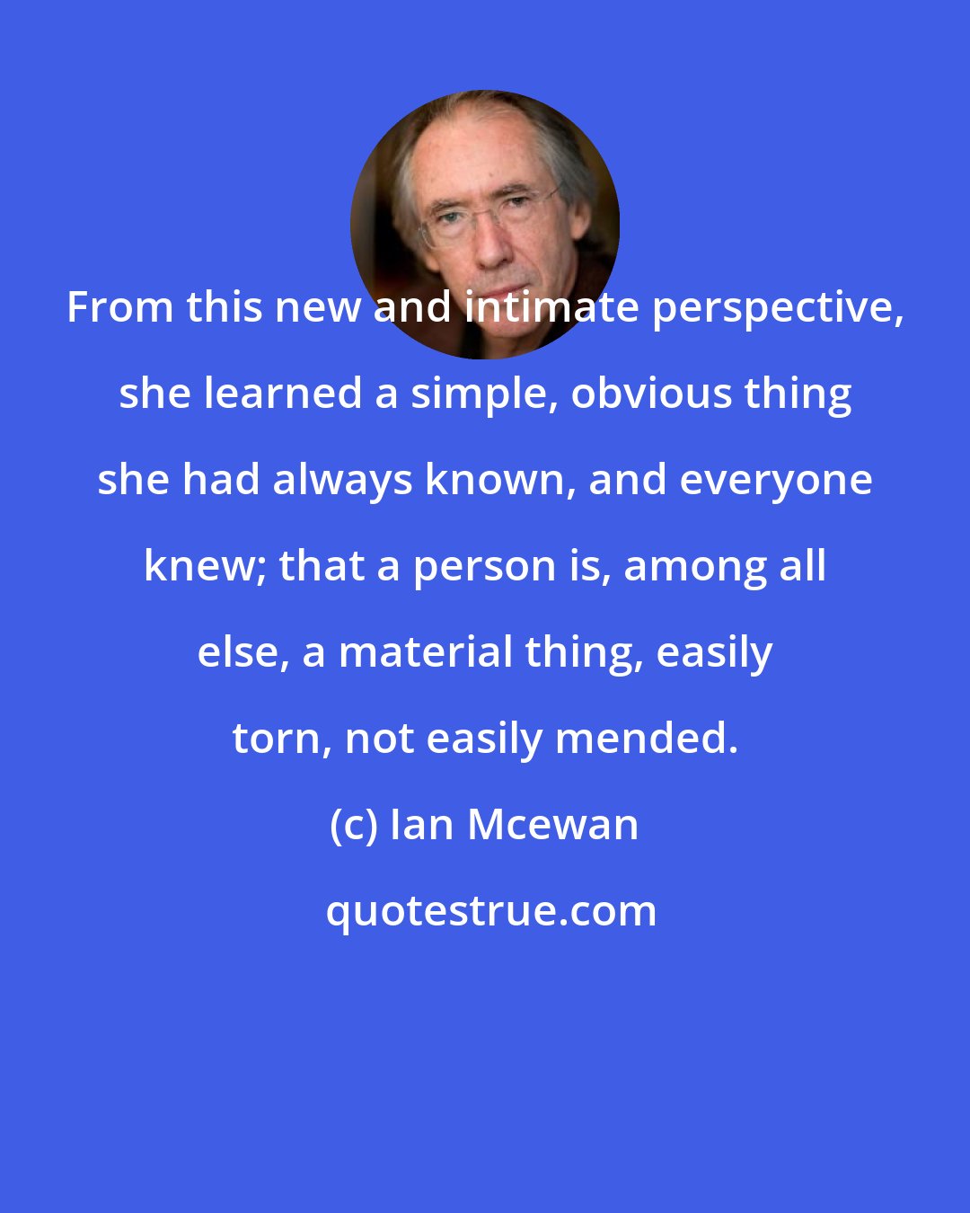 Ian Mcewan: From this new and intimate perspective, she learned a simple, obvious thing she had always known, and everyone knew; that a person is, among all else, a material thing, easily torn, not easily mended.