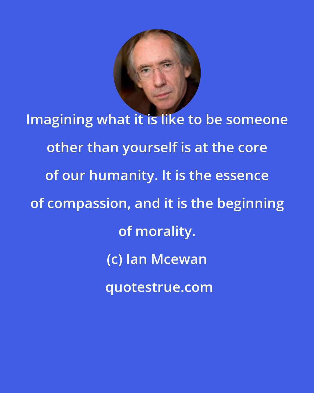 Ian Mcewan: Imagining what it is like to be someone other than yourself is at the core of our humanity. It is the essence of compassion, and it is the beginning of morality.