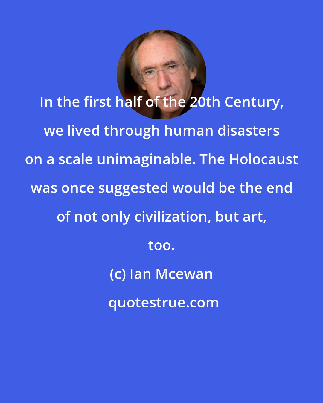 Ian Mcewan: In the first half of the 20th Century, we lived through human disasters on a scale unimaginable. The Holocaust was once suggested would be the end of not only civilization, but art, too.