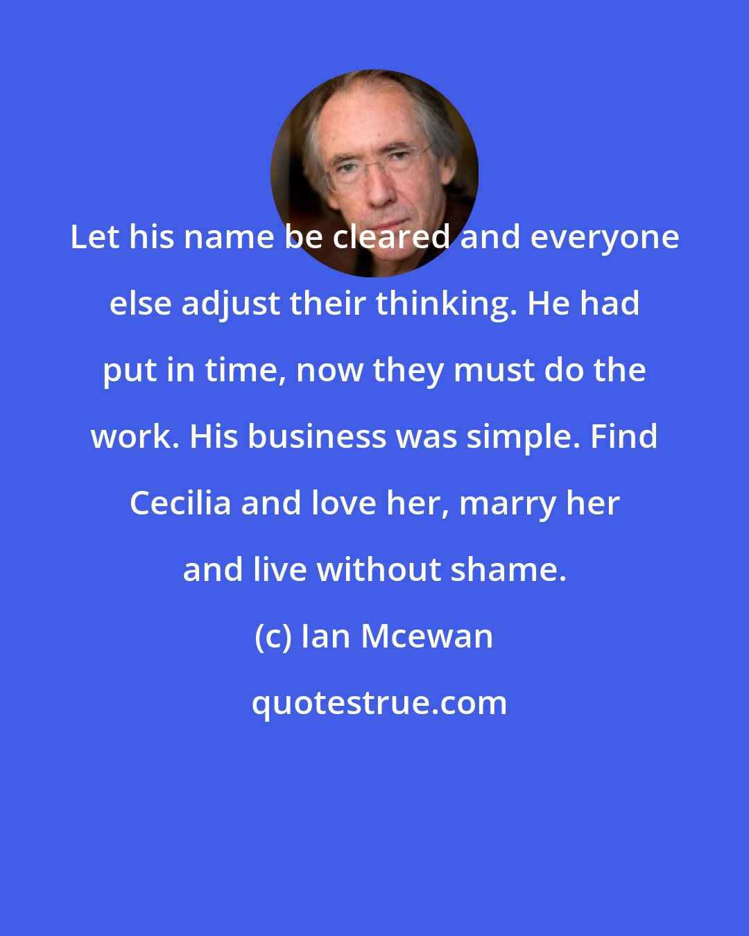 Ian Mcewan: Let his name be cleared and everyone else adjust their thinking. He had put in time, now they must do the work. His business was simple. Find Cecilia and love her, marry her and live without shame.