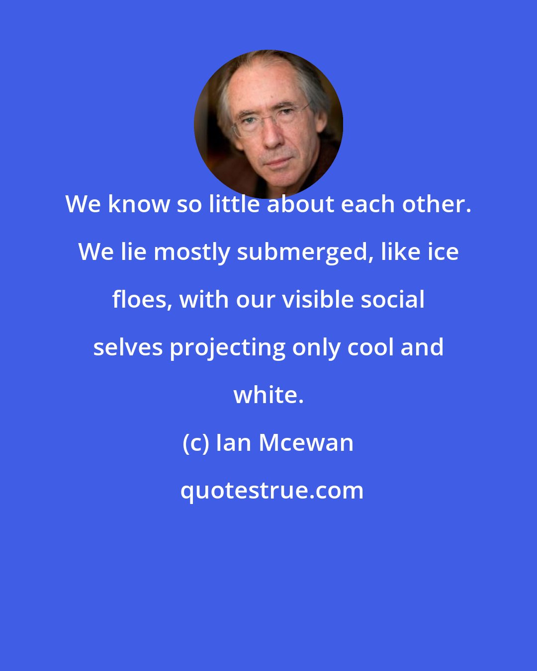 Ian Mcewan: We know so little about each other. We lie mostly submerged, like ice floes, with our visible social selves projecting only cool and white.