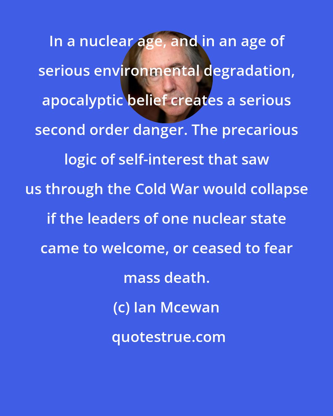 Ian Mcewan: In a nuclear age, and in an age of serious environmental degradation, apocalyptic belief creates a serious second order danger. The precarious logic of self-interest that saw us through the Cold War would collapse if the leaders of one nuclear state came to welcome, or ceased to fear mass death.