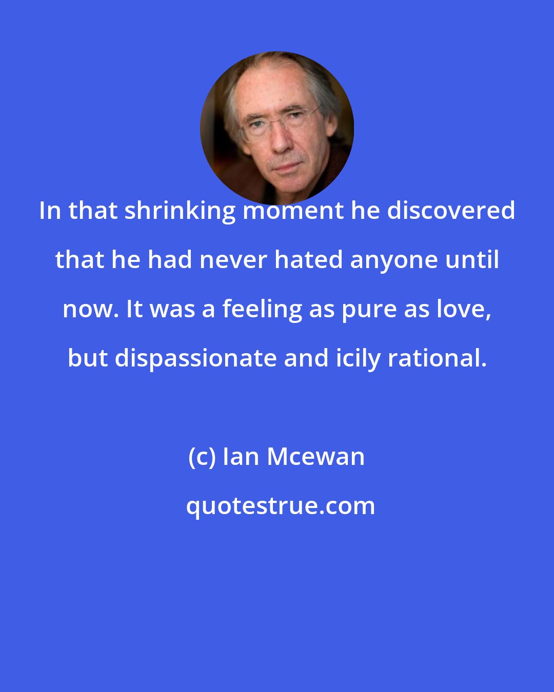 Ian Mcewan: In that shrinking moment he discovered that he had never hated anyone until now. It was a feeling as pure as love, but dispassionate and icily rational.