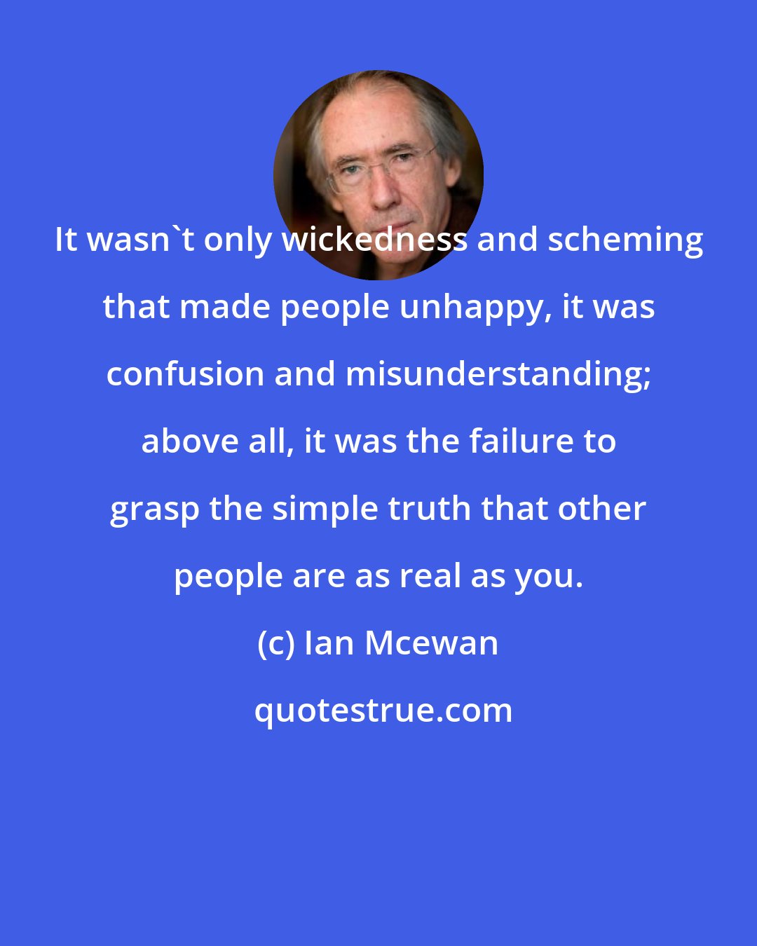 Ian Mcewan: It wasn't only wickedness and scheming that made people unhappy, it was confusion and misunderstanding; above all, it was the failure to grasp the simple truth that other people are as real as you.