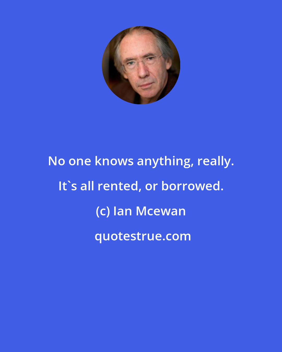 Ian Mcewan: No one knows anything, really. It's all rented, or borrowed.