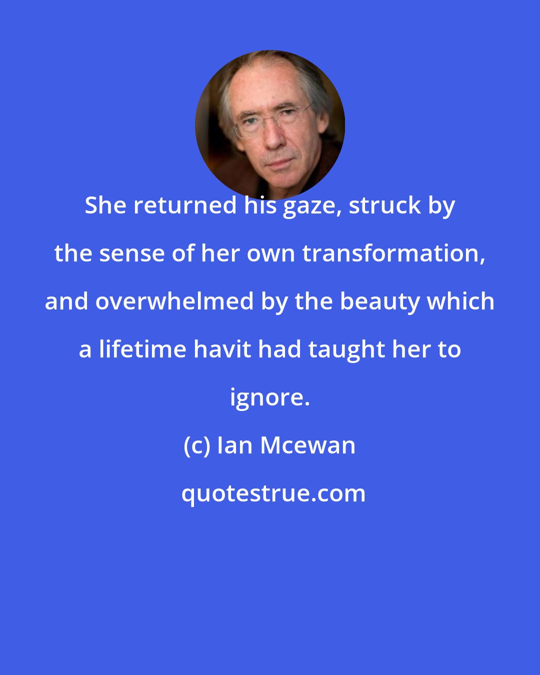 Ian Mcewan: She returned his gaze, struck by the sense of her own transformation, and overwhelmed by the beauty which a lifetime havit had taught her to ignore.