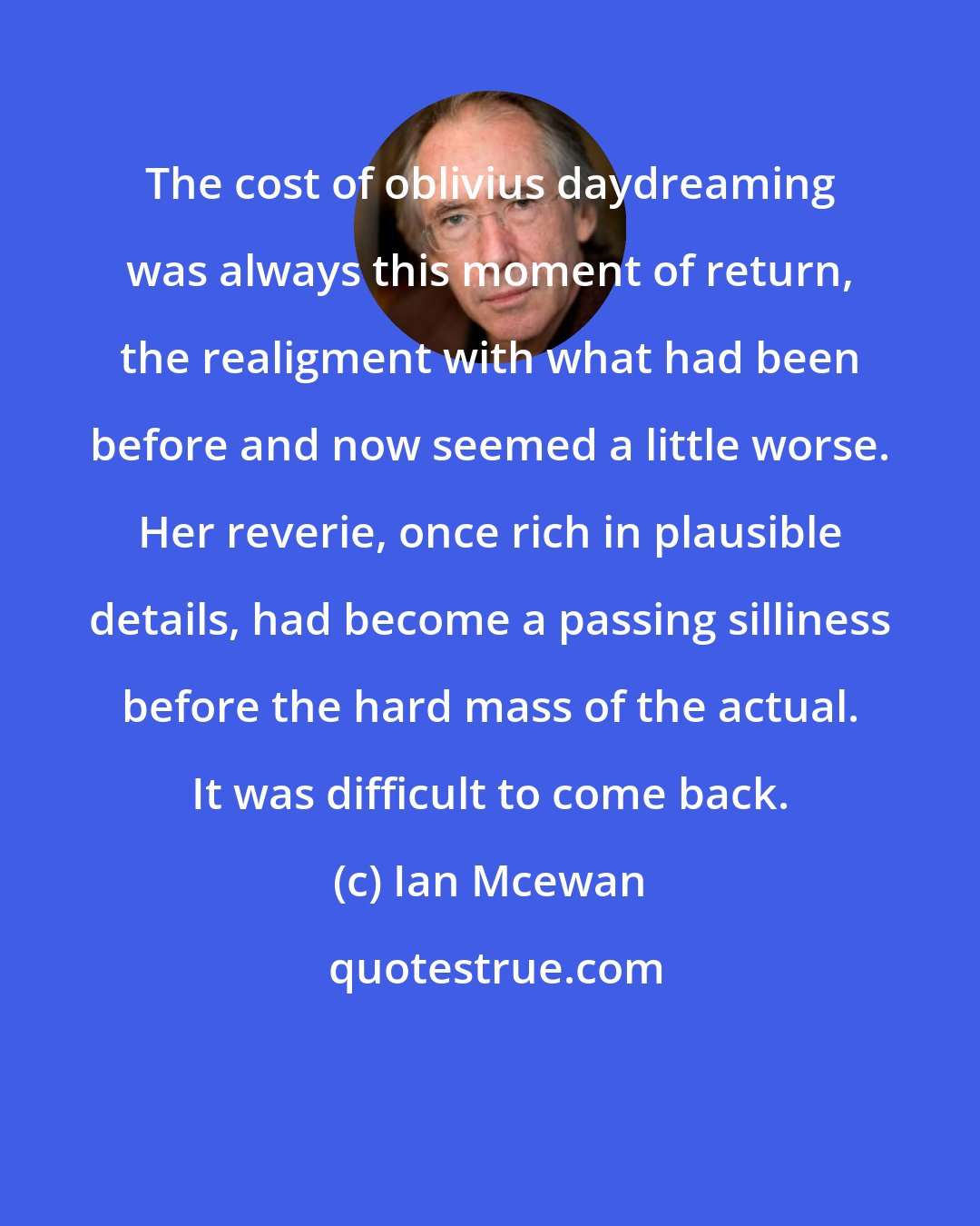 Ian Mcewan: The cost of oblivius daydreaming was always this moment of return, the realigment with what had been before and now seemed a little worse. Her reverie, once rich in plausible details, had become a passing silliness before the hard mass of the actual. It was difficult to come back.