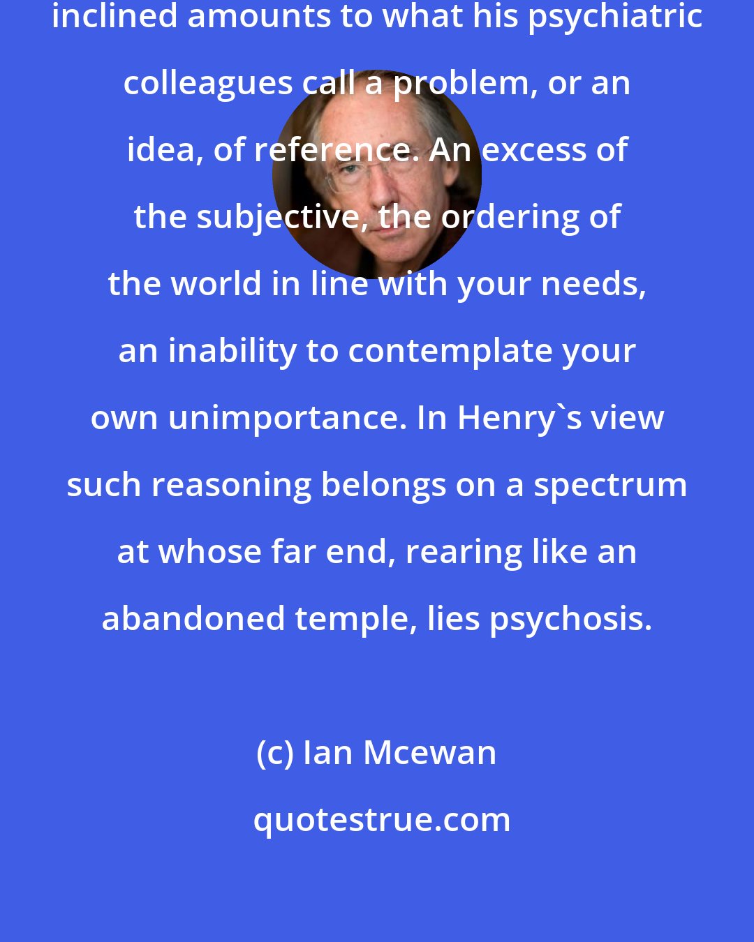 Ian Mcewan: The primitive thinking of the supernaturally inclined amounts to what his psychiatric colleagues call a problem, or an idea, of reference. An excess of the subjective, the ordering of the world in line with your needs, an inability to contemplate your own unimportance. In Henry's view such reasoning belongs on a spectrum at whose far end, rearing like an abandoned temple, lies psychosis.