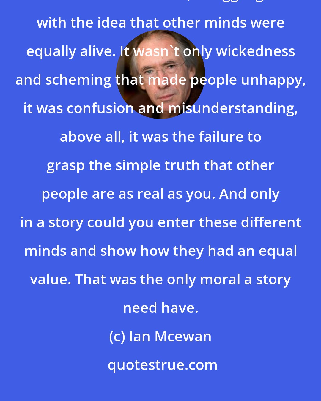 Ian Mcewan: There did not have to be a moral. She need only show separate minds, as alive as her own, struggling with the idea that other minds were equally alive. It wasn't only wickedness and scheming that made people unhappy, it was confusion and misunderstanding, above all, it was the failure to grasp the simple truth that other people are as real as you. And only in a story could you enter these different minds and show how they had an equal value. That was the only moral a story need have.