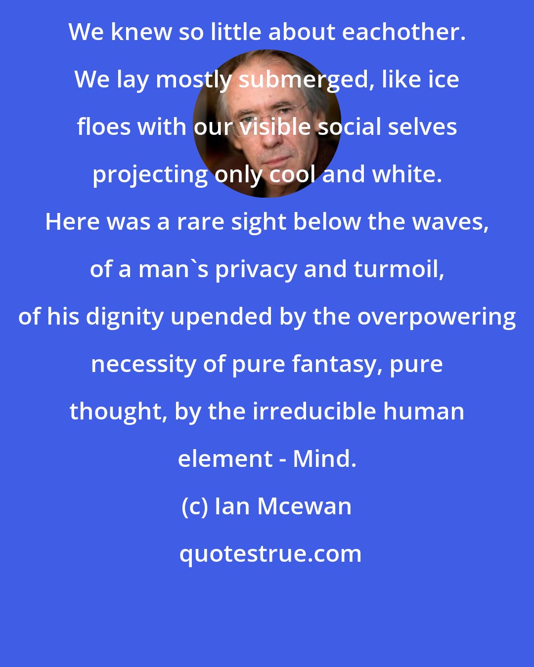 Ian Mcewan: We knew so little about eachother. We lay mostly submerged, like ice floes with our visible social selves projecting only cool and white. Here was a rare sight below the waves, of a man's privacy and turmoil, of his dignity upended by the overpowering necessity of pure fantasy, pure thought, by the irreducible human element - Mind.