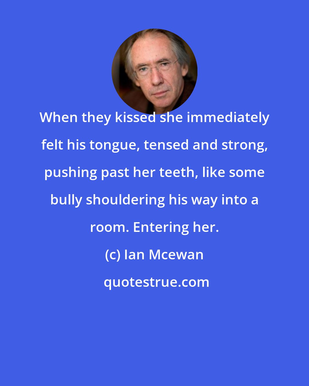 Ian Mcewan: When they kissed she immediately felt his tongue, tensed and strong, pushing past her teeth, like some bully shouldering his way into a room. Entering her.