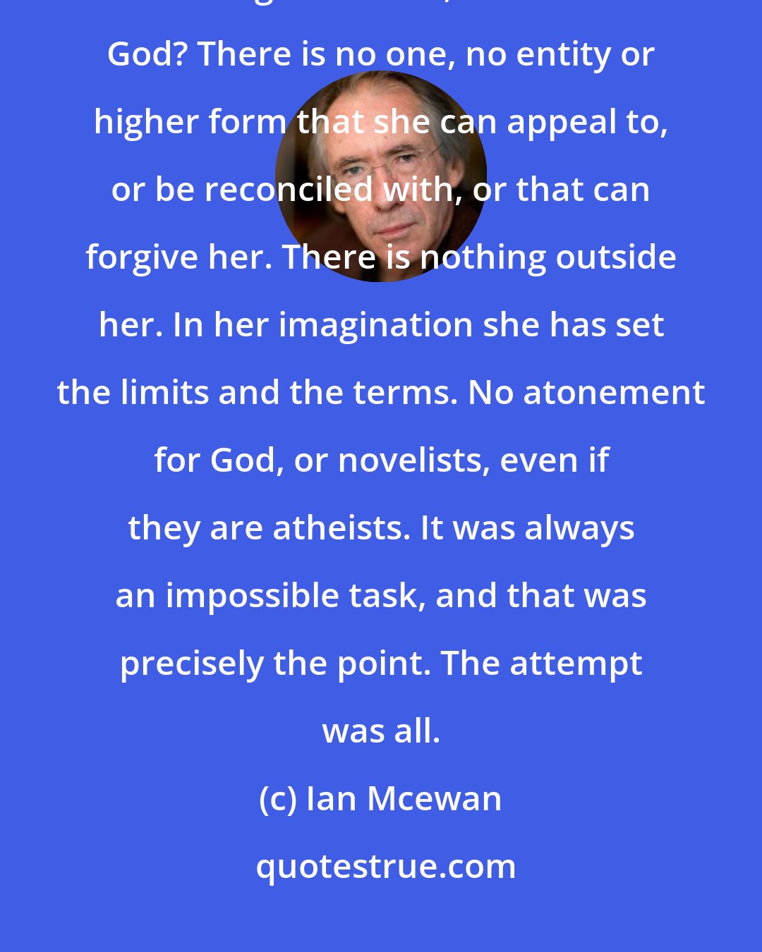 Ian Mcewan: How can a novelist achieve atonement when, with her absolute power of deciding outcomes, she is also God? There is no one, no entity or higher form that she can appeal to, or be reconciled with, or that can forgive her. There is nothing outside her. In her imagination she has set the limits and the terms. No atonement for God, or novelists, even if they are atheists. It was always an impossible task, and that was precisely the point. The attempt was all.